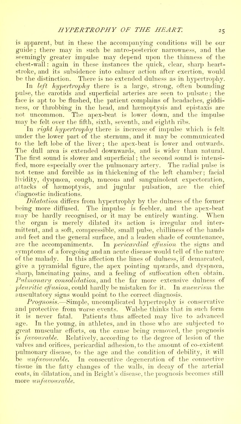 is apparent, hut in these the accompanying conditions will be our guide : there may in such be antro-posterior narrowness, and the seemingly greater impulse may depend upon the thinness of the €hest-wall: again in these instances the quick, clear, sharp heart- stroke, and its subsidence into calmer action after exertion, would be the distinction. There is no extended dulness as in hypertrophy. In left hyjjertropky there is a large, strong, often bounding pulse, the carotids and superficial arteries are seen to pulsate; the face is apt to be flushed, the patient complains of headaches, giddi- ness, or throbbing in the head, and haemoptysis and epistaxis are not uncommon. The apex-beat is lower down, and the impulse may be felt over the fifth, sixth, seventh, and eighth ribs. In right hypertrophy there is increase of impulse which is felt under the lower part of the sternum, and it may be communicated to the left lobe of the liver; the apex-beat is lower and outwards. The dull area is extended downwards, and is wider than natural. The first sound is slower and superficial; the second sound is intensi- fied, more especially over the pulmonary artery. The radial pulse is not tense and forcible as in thickening of the left chamber; facial lividity, dyspnoea, cough, mucous and sanguinolent expectoration, attacks of hjemoptysis, and jugular pulsation, are the chief diagnostic indications. Dilatation differs from hypertrophy by the dulness of the former being more diffused. The impulse is feebler, and the apex-beat may be hardly i-ecognised, or it may be entirely wanting. When the organ is merely dilated its action is irregular and inter- mittent, and a soft, compressible, small pulse, chilliness of the hands and feet and the general surface, and a leaden shade of countenance, are the accompaniments. In pericardial effusion the signs and symptoms of a foregoing and an acute disease would tell of the nature of the malady. In this affection the lines of dulness, if demarcated, give a pyramidal figure, the apex pointing upwards, and dyspnoea, sharp, lancinating pains, and a feeling of suiTocation often obtain. Pulmonary consolidation, and the far more extensive dulness of jjleuritic effusion, could hardly be mistaken for it . In aneurism the ;mscultatory signs would point to the correct diagnosis. Prognosis.—Simple, uncomplicated hyj^jertrophy is conservative and protective from worse events. Walshe thinks that in such form it is never fatal. Patients thus affected may live to advanced age. In the young, in athletes, and in those who are subjected to great muscular efforts, on the cause being removed, the prognosis is favourable. Kelatively, according to the degree of lesion of the valves and orifices, pericardial adhesion, to the amount of co-existent pulmonary disease, to the age and the condition of debility, it will be unfavourable. In consecutive degeneration of the connective tissue in the fatty changes of the walls, in decay of the arterial coats, in dilatation, and in Bright's disease, the prognosis becomes still more unfavourable.