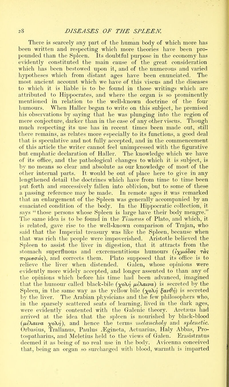 There is scarcely any part of the human body of which more has been written and respecting which more theories have been pro- pounded than the Spleen. Its doubtful purpose in the economy has evidently constituted the main cause of the great consideration which has been bestowed upon it, and of the numerous and varied hypotheses which from distant ages have been enunciated. The most ancient account which we have of this viscus and the diseases to which it is liable is to be found in those writings which are attributed to Hippocrates, and where the organ is so prominently mentioned in relation to the well-known doctrine of the four humours. When Haller began to write on this subject, he premised his observations by saying that he was plunging into the region of mere conjecture, darker than in the case of any other viscus. Though much respecting its use has in recent times been made out, still there remains, as relates more especially to its functions, a good deal that is speculative and not fully accepted, and in the commencement of this article the writer cannot feel unimpressed with the figurative but emphatic declaration of Haller. The knowledge which we have of its office, and the pathological changes to which it is subject, is by no means so clear and absolute as our knowledge of most of the other internal parts. It would be out of place here to give in any lengthened detail the doctrines which have from time to time been put forth and successively fallen into oblivion, but to some of these a passing reference may be made. In remote ages it was remarked that an enlargement of the Spleen was generally accompanied by an emaciated condition of the body. In the Hippocratic collection, it says  those persons whose Spleen is large have their body meagre. The same idea is to be found in the Timceus of Plato, and which, it is related, gave rise to the well-known comparison of Trajan, who said that the Imperial treasury was like the Spleen, because when that was rich the people were impoverished. Aristotle believed the Spleen to assist the liver in digestion, that it attracts from the stomach superfluous and excrementitious humours {l')(^^iaZa<; Ta<; Trepto-cra?), and corrects them. Plato supposed that its office is to relieve the liver when distended. Gralen, whose opinions were evidently more widely accepted, and longer assented to than any of the opinions which before his time had been advanced, imagined that the humour called black-bile (j(p\,^ fxeXaLva) is secreted by the Spleen, in the same way as the yellow bile (%oX?; ^avOvj) is secreted by the liver. The Arabian physicians and the few philosophers who, in the sparsely scattered seats of learning, lived in the dark ages, were evidently contented with the Gralenic theory. Aretseus had arrived at the idea that the spleen is nourished by black-blood ifxekaLva %oA,r)), and hence the terms melancholy and splenetic. Orbasius, Trallanus, Paulus .Egineta, Actuarius, Haly Abbas, Pro- tospatharius, and Meletius held to the views of Gralen. Erasistratus deemed it as being of no real use in the body. Avicenna conceived that, being an organ so surcharged with blood, warmth is imparted