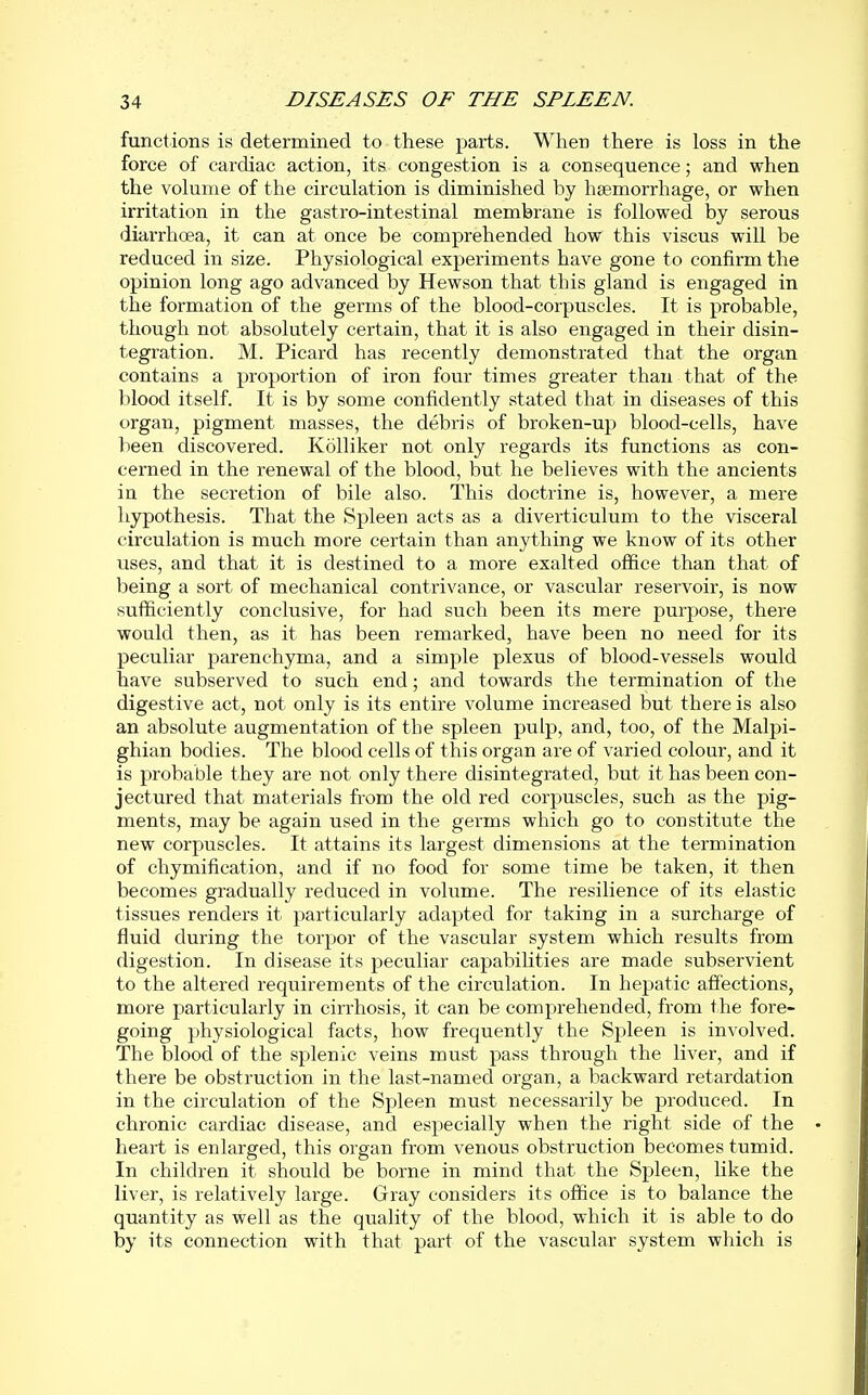 functions is determined to these parts. When there is loss in the force of cardiac action, its congestion is a consequence; and when the volume of the circulation is diminished by haemorrhage, or when irritation in the gastro-intestinal membrane is followed by serous diarrhoea, it can at once be comprehended how this viscus will be reduced in size. Physiological experiments have gone to confirm the opinion long ago advanced by Hewson that this gland is engaged in the formation of the germs of the blood-corpuscles. It is probable, though not absolutely certain, that it is also engaged in their disin- tegration. M. Picard has recently demonstrated that the organ contains a proportion of iron four times greater than that of the blood itself. It is by some confidently stated that in diseases of this organ, pigment masses, the debris of broken-up blood-cells, have been discovered. Kolliker not only regards its functions as con- cerned in the renewal of the blood, but he believes with the ancients in the secretion of bile also. This doctrine is, however, a mere hypothesis. That the Spleen acts as a diverticulum to the visceral circulation is much more certain than anything we know of its other uses, and that it is destined to a more exalted office than that of being a sort of mechanical contrivance, or vascular reservoir, is now sufficiently conclusive, for had such been its mere purpose, there would then, as it has been remarked, have been no need for its peculiar parenchyma, and a simple plexus of blood-vessels would have subserved to such end; and towards the termination of the digestive act, not only is its entire volume increased but there is also an absolute augmentation of the spleen pulp, and, too, of the Malpi- ghian bodies. The blood cells of this organ are of varied colour, and it is probable they are not only there disintegrated, but it has been con- jectured that materials from the old red corpuscles, such as the pig- ments, may be again used in the germs which go to constitute the new corpuscles. It attains its largest dimensions at the termination of chymification, and if no food for some time be taken, it then becomes gradually reduced in volume. The resilience of its elastic tissues renders it particularly adapted for taking in a surcharge of fluid during the torpor of the vascular system which results from digestion. In disease its peculiar capabilities are made subservient to the altered requirements of the circulation. In hepatic affections, moi'e particularly in cirrhosis, it can be comprehended, from the fore- going physiological facts, how frequently the Spleen is involved. The blood of the splenic veins must pass through the liver, and if there be obstruction in the last-named organ, a backward retardation in the circulation of the Spleen must necessarily be produced. In chronic cardiac disease, and especially when the right side of the heart is enlarged, this organ from venous obstruction becomes tumid. In children it should be borne in mind that the Spleen, like the liver, is relatively large. Gray considers its office is to balance the quantity as well as the quality of the blood, which it is able to do by its connection with that part of the vascular system which is