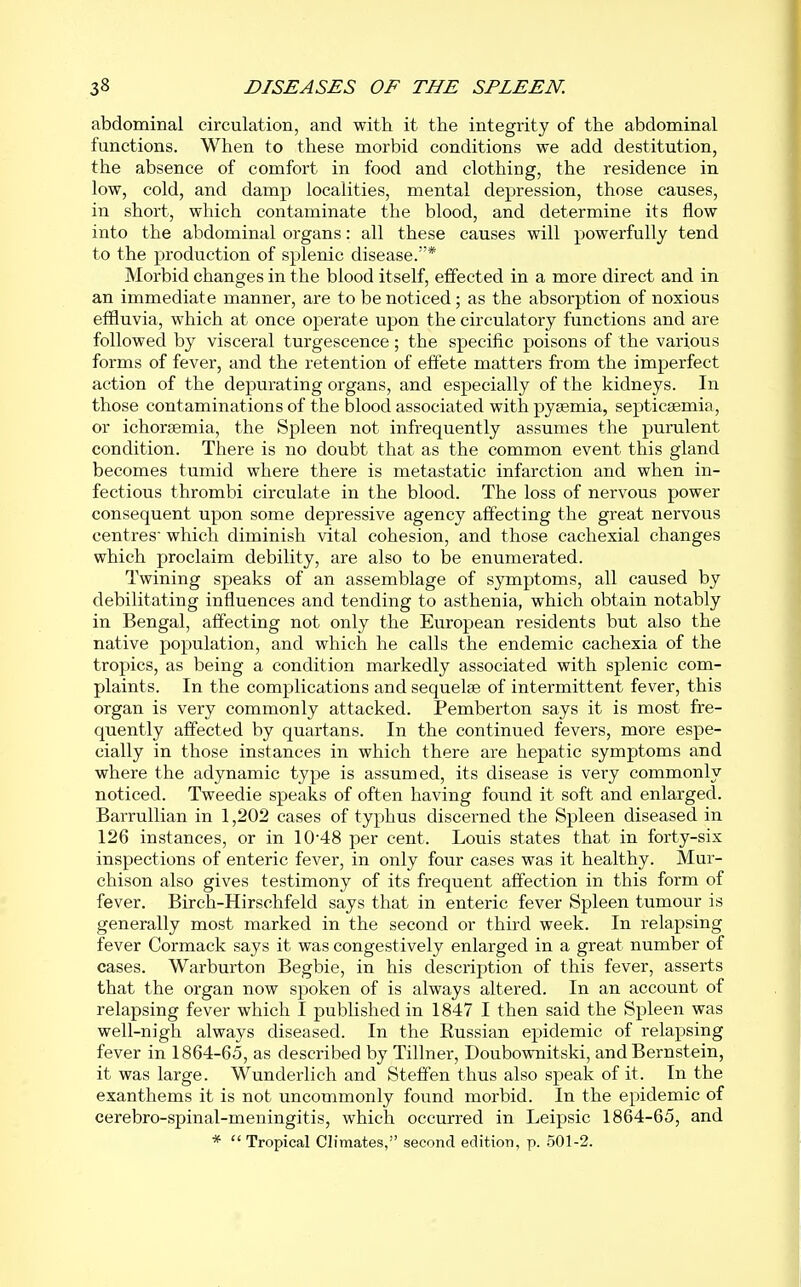 abdominal circulation, and with it the integrity of the abdominal functions. When to these morbid conditions we add destitution, the absence of comfort in food and clothing, the residence in low, cold, and damp localities, mental depression, those causes, in short, which contaminate the blood, and determine its flow into the abdominal organs: all these causes will powerfully tend to the production of splenic disease.* Morbid changes in the blood itself, effected in a more direct and in an immediate manner, are to be noticed; as the absorption of noxious effluvia, which at once operate upon the circulatory functions and are followed by visceral turgescence; the specific poisons of the various forms of fever, and the retention of effete matters from the imperfect action of the depurating organs, and especially of the kidneys. In those contaminations of the blood associated with pyaemia, septicaemia, or ichorsemia, the Spleen not infrequently assumes the purulent condition. There is no doubt that as the common event this gland becomes tumid where there is metastatic infarction and when in- fectious thrombi circulate in the blood. The loss of nervous power consequent upon some depressive agency afi'ecting the great nervous centres' which diminish vital cohesion, and those cachexial changes which proclaim debility, are also to be enumerated. Twining speaks of an assemblage of symptoms, all caused by debilitating influences and tending to asthenia, which obtain notably in Bengal, affecting not only the European residents but also the native population, and which he calls the endemic cachexia of the tropics, as being a condition markedly associated with splenic com- plaints. In the complications and sequelae of intermittent fever, this organ is very commonly attacked. Pemberton says it is most fre- quently affected by quartans. In the continued fevers, more espe- cially in those instances in which there are hepatic symptoms and where the adynamic type is assumed, its disease is very commonly noticed. Tweedie speaks of often having found it soft and enlarged. BarruUian in 1,202 cases of typhus discerned the Spleen diseased in 126 instances, or in 10'48 per cent. Louis states that in forty-six inspections of enteric fever, in only four cases was it healthy. Mur- chison also gives testimony of its frequent affection in this form of fever. Birch-Hirschfeld says that in enteric fever Spleen tumour is generally most marked in the second or third week. In relapsing fever Cormack says it was congestively enlarged in a great number of cases. Warburton Begbie, in his description of this fever, asserts that the organ now spoken of is always altered. In an account of relapsing fever which I published in 1847 I then said the Spleen was well-nigh always diseased. In the Eussian epidemic of relapsing fever in 1864-65, as described by Tillner, Doubownitski, and Bernstein, it was large. Wunderlich and Steffen thus also speak of it. In the exanthems it is not uncommonly found morbid. In the epidemic of cerebro-spinal-meningitis, which occurred in Leipsic 1864-65, and *  Tropical Climates, second edition, p. .501-2.