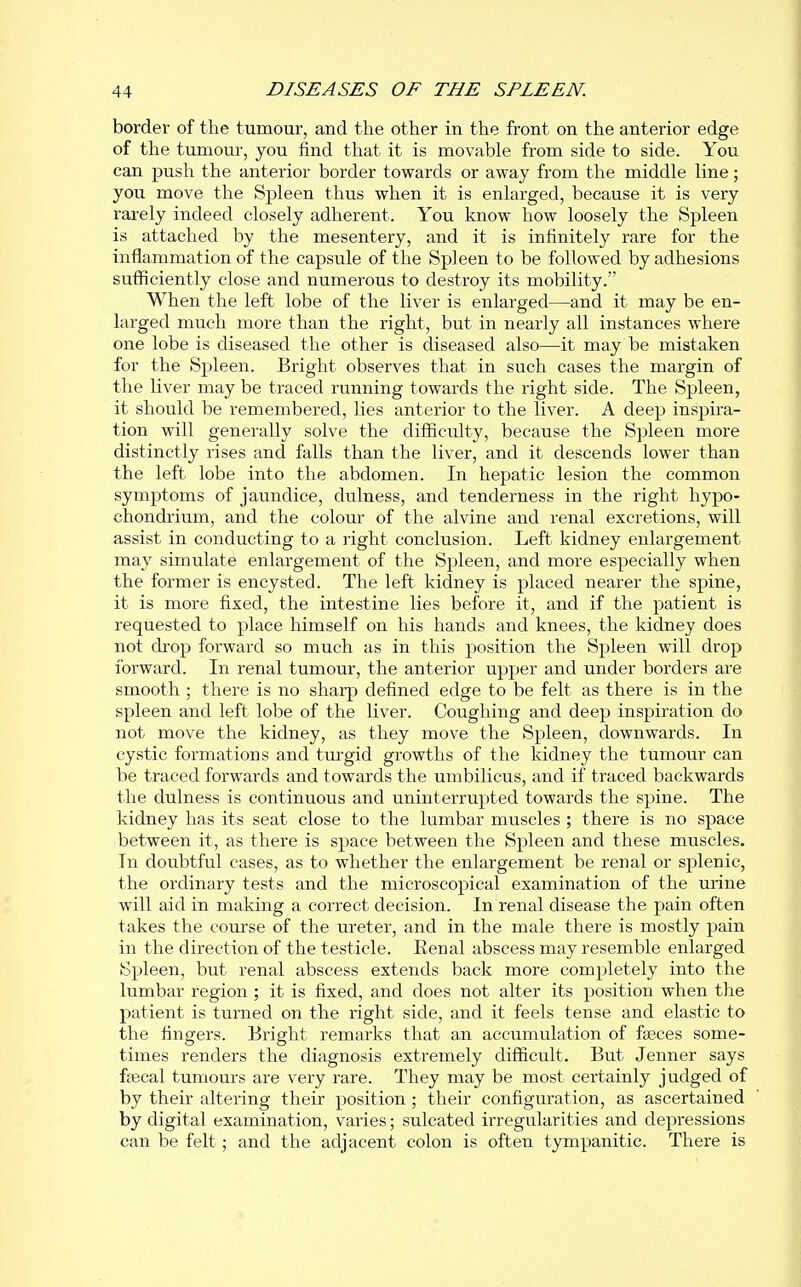 border of the tumour, and the other in the front on the anterior edge of the tumour, you find that it is movable from side to side. You can push the anterior border towards or away from the middle line; you move the Spleen thus when it is enlarged, because it is very rarely indeed closely adherent. You know how loosely the Spleen is attached by the mesentery, and it is infinitely rare for the inflammation of the capsule of the Sp] een to be followed by adhesions sufiiciently close and numerous to destroy its mobility. When the left lobe of the liver is enlarged—and it may be en- larged much more than the right, but in nearly all instances where one lobe is diseased the other is diseased also—it may be mistaken for the Spleen. Bright observes that in such cases the margin of the liver may be traced running towards the right side. The Spleen, it should be remembered, lies anterior to the liver. A deep inspira- tion will generally solve the diflficulty, because the Spleen more distinctly rises and falls than the liver, and it descends lower than the left lobe into the abdomen. In hepatic lesion the common symptoms of jaundice, dulness, and tenderness in the right hypo- chondrium, and the colour of the alvine and renal excretions, will assist in conducting to a right conclusion. Left kidney enlargement may simulate enlargement of the Spleen, and more especially when the former is encysted. The left kidney is placed nearer the spine, it is more fixed, the intestine lies before it, and if the patient is requested to place himself on his hands and knees, the kidney does not drop forward so much as in this position the Spleen will drop forward. In renal tumour, the anterior upper and under borders are smooth ; there is no sharp defined edge to be felt as there is in the spleen and left lobe of the liver. Coughing and deep inspiration do not move the kidney, as they move the Spleen, downwards. In cystic formations and turgid growths of the kidney the tumour can be traced forwards and towards the umbilicus, and if traced backwards the dulness is continuous and uninterrupted towards the spine. The kidney has its seat close to the lumbar muscles ; there is no space between it, as there is space between the Spleen and these muscles. In doubtful cases, as to whether the enlargement be renal or splenic, the ordinary tests and the microscopical examination of the urine will aid in making a correct decision. In renal disease the pain often takes the course of the ureter, and in the male there is mostly pain in the direction of the testicle. Eenal abscess may resemble enlarged Spleen, but renal abscess extends back more completely into the lumbar region ; it is fixed, and does not alter its position when the patient is turned on the right side, and it feels tense and elastic to the fingers. Bright remarks that an accumulation of fseces some- times renders the diagnosis extremely difficult. But Jenner says ftecal tumours are very rare. They may be most certainly judged of by their altering their position; their configuration, as ascertained by digital examination, varies; sulcated irregularities and depressions can be felt; and the adjacent colon is often tympanitic. There is