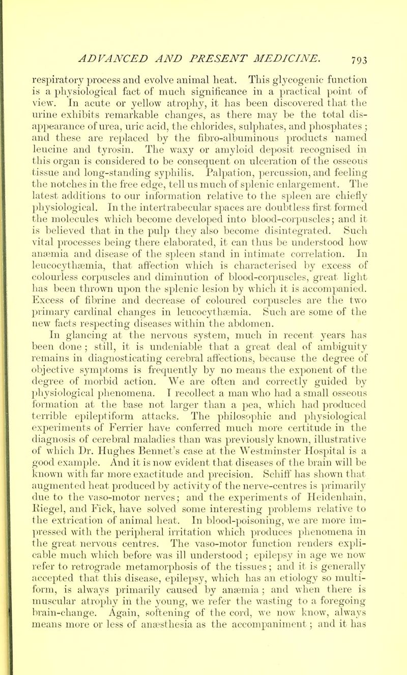 respiratory process and evolve animal heat. This glycogenic function is a physiological fact of much significance in a practical point of view. In acute or yellow atrophy, it has been discovered that the urine exhibits remarkable changes, as there may be the total dis- appearance of urea, uric acid, the chlorides, sulphates, and phosphates ; and these are replaced by the fibro-albuminous products named leucine and tyrosin. The waxy or amyloid deposit recognised in this organ is considered to be consequent on ulceration of the osseous tissue and long-standing syphilis. Palpation, percussion, and feeling the notches in the free edge, tell us much of splenic enlargement. The latest additions to our information relative to the spleen are chiefly physiological. In the intertrabecular spaces are doubtless first formed the molecules which become developed into blood-corpuscles; and it is believed that in the pulp they also become disintegrated. Such vital processes being there elaborated, it can thus be understood how anaemia and disease of the spleen stand in intimate correlation. In leucocythsemia, that affection which is characterised by excess of colourless corpuscles and diminution of blood-corpuscles, great light has been thrown upon the splenic lesion by which it is accompanied. Excess of fibrine and decrease of coloured corpuscles are the two primary cardinal changes in leucocythajmia. Such are some of the new facts respecting diseases within the abdomen. In glancing at the nervous system, much in recent years has lieen done ; still, it is undeniable that a great deal of ambiguity remains in diagnosticating cerebral affections, because the degree of objective symptoms is frequently by no means the exponent of the degree of morbid action. We are often and correctly guided by physiological phenomena. I recollect a man who had a small osseous formation at the base not larger than a pea, which had produced terrible epileptiform attacks. The philosophic and physiological experiments of Ferrier have conferred much more certitude in the diagnosis of cerebral maladies than was previously known, illustrative of which Dr. Hughes Bonnet's case at the Westminster Hospital is a good example. And it is now evident that diseases of the brain will be known witli far more exactitude and precision. Schiff has shown that augmented heat produced by activity of the nerve-centres is primarily due to the vaso-motor nerves; and the experiments of Heidenhain, Riegel, and Fick, have solved some interesting problems relative to the extrication of animal heat. In blood-poisoning, we are more im- ])ressed with the peripheral irritation which produces phenomena in tlie great nervous centres. The vaso-motor function renders expli- cable much which before was ill understood; epilepsy in age we now refer to retrograde metamorphosis of the tissues; and it is generally accepted that this disease, epilepsy, which has an etiology so multi- form, is always primarily caused by anaemia; and when there is muscular atrophy in the young, we refer the wasting to a foregoing brain-change. Again, softening of the cord, we now know, always means more or less of anaesthesia as the accompaniment; and it has