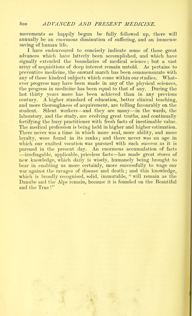 movements so happily begun be fully followed up, there will annually be an enormous diminution of suffering, and an immense saving of human life. I have endeavoured to concisely indicate some of those great advances which have latterly been accomplished, and which have signally extended the boundaries of medical science ; but a vast array of acquisitions of deep interest remain untold. As pertains to preventive medicine, the onward march has been commensurate with any of those kindred subjects which come within our studies. What- ever progress may have been made in any of the physical sciences, the progress in medicine has been equal to that of any. During the last thirty years more has been achieved than in any previous century. A higher standard of education, better clinical teaching, and more thoroughness of acquirement, are telling favourably on the student. Silent workers—and they are many—in the wards, the laboratory, and the study, are evolving great truths, and continually fortifying the busy practitioner with fresh facts of inestimable value. The medical profession is being held in higher and higher estimation. There never was a time in which more zeal, more ability, and more loyalty, were found in its ranks; and there never was an age in which our exalted vocation was pursued with such success as it is pursued in the present day. An enormous accumulation of facts —irrefragable, applicable, priceless facts—has made great stores of new knowledge, which daily is wisely, humanely being brought to bear in enabling us more certainly, more successfully to wage our war against the ravages of disease and death ; and this knowledge, which is broadly recognised, solid, immutable,  will remain as the Danube and the Alps remain, because it is founded on the Beautiful and the True !