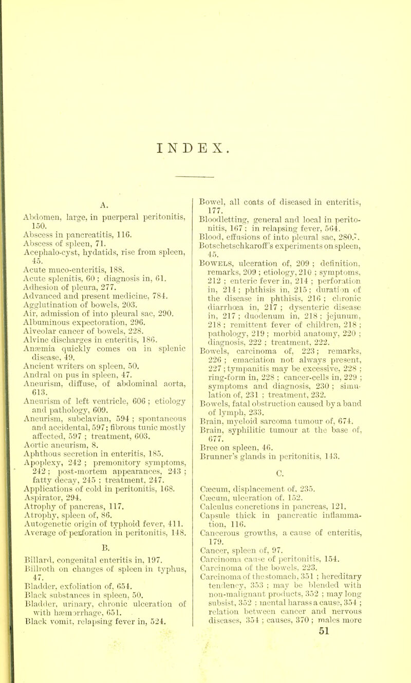 INDEX. A. Abdomen, large, in puerperal peritonitis, 150. Abscess in pancreatitis, 116. Abscess of spleen, 71. Acephalo-cyst, hydatids, rise from spleen, 45. Acute muco-enteritis, 188. Acute splenitis. 60 ; diagnosis in, 61. Adhesion of pleura, 277. Advanced and present medicine, 784. Agglutination of bowels, 203. Air, admission of into pleural sac, 290. Albuminous expectoration, 296. Alveolar cancer of bowels, 228. Alvine discharges in enteritis, 186. Anremia quickly comes on in splenic disease, 49. Ancient writers on spleen. 50. Andral on pus in spleen, 47. Aneurism, diffuse, of abdominal aorta, 613. Aneurism of left ventricle, 606; etiology and pathology, 609. Aneui'ism, subclavian, 594 ; spontaneous and accidental, 597; fibrous tunic mostly aiiected, 597 ; treatment, 603. Aortic aneurism, 8. Aphthous secretion in enteritis, 185. Apoplexy, 242 ; premonitory sjanptoms, 242 ; post-mortem appearances, 243 ; fatty decay, 245 : treatment. 247. Applications of cold in peritonitis, 168. Aspirator, 294. Atrophy of pancreas, 117. Atrophy, spleen of, 86. Autogenetic origin of typhoid fever, 411. Average of-perforation in peritonitis, 148. B. Billard, congenital enteritis in, 197. Billroth on chanijes of spleen in typhus, 47. Bladder, exfoliation of, 654. l'>lack substances in spleen, 50. Bladder, urinary, chronic ulceration of with h.Tmorrhage, 651. Black vomit, relapsing fever in, 524. Bowel, all coats of diseased in enteritis, 177. Bloodletting, general and local in perito- nitis, 167 ; in relapsing fever, 564. Blood, effusions of into pleural sac, 280.'. BotschetschkarofE s experiments on spleen, 45. Bowels, ulceration of, 209 ; definition, remarks, 209 ; etiology, 210 ; symptoms, 212 ; enteric fever in, 214 ; perforation in, 214; phthisis in, 215: duration of the disease in phthisis, 216 ; chronic diarrhoea in, 217 ; dysenteric disease in, 217 ; duodenum in, 218 : jejunum, 218 : remittent fever of children, 218 ; pathology, 219 ; morbid anatomy, 220 ; diagnosis, 222 ; treatment, 222. Bowels, carcinoma of, 223; remarks, 226 ; emaciation not always present, 227 ; tympanitis may be excessive, 228 ; ring-form in, 228 ; cancer-cells in, 229 ; symptoms and diagnosis, 230 ; simu- lation of, 231 ; treatment, 232. Bowels, fatal obstruction caused by a band of lymph, 233. Brain, myeloid sarcoma tumour of, 674. Brain, syphilitic tumour at tlic base of, 677. Bree on spleen, 46. Brunner's glands in peritonitis, 143. C. Cfficum, displacement of, 235. Csecum, ulceration of. 152. Calculus concretions in pancreas, 121. Capsule thick in pancreatic inflamma- tion, 116. Cancerous growths, a cause of enteritis, 179. Cancer, spleen of, 97. Carcinoma cau^e of peritonitis, 154. Carcinoma of the bowels. 223. Carcinoma of thestomach, 351 ; hereditary tendency, 353 ; may be blended with nou-malignant products, 352 ; may long subsist, 352 : mental harass a cause, 354 ; relation between cancer and nervous diseases, 354 ; causes, 370 ; males more 51