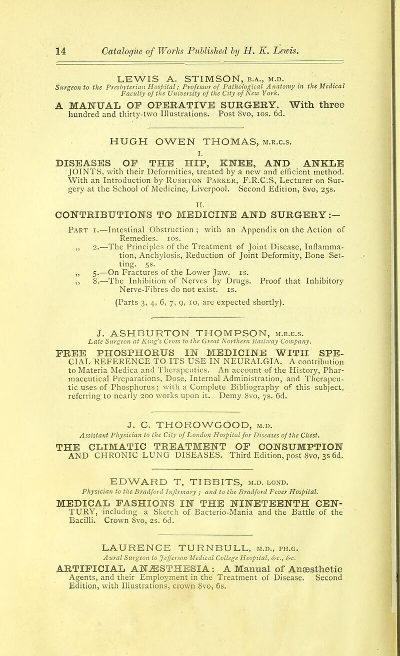 LEWIS A. STIMSON, b.a., m.d. Surgeon to the Presbyterian Hospital; Professor of Pathological Anatomy in the Medical Facility of the University of the City of New York. A MANUAL OF OPERATIVE SURGERY. With three hundred and thirty-two Illustrations. Post 8vo, los. 6d. HUGH OWEN THOMAS, m.r.c.s. I. DISEASES OP THE HIP, KNEE, AND ANKLE JOINTS, with their Deformities, treated by a new and efficient method. With an Introduction by Rushton Parker, F.R.C.S, Lecturer on Sur- gery at the School of Medicine, Liverpool. Second Edition, 8vo, 25s. II. CONTRIBUTIONS TO MEDICINE AND SURGERY :- Part i.—Intestinal Obstruction ; with an Appendix on the Action of Remedies. los. ,, 2.—The Principles of the Treatment of Joint Disease, Inflamma- tion, Anchylosis, Reduction of Joint Deformity, Bone Set- ting. 5s. ,, 5.—On Fractures of the Lower Jaw. is. ,, 8.—The Inhibition of Nerves by Drugs. Proof that Inhibitory Nerve-Fibres do not exist, is. (Parts 3, 4, 6, 7, g, 10, are expected shortly). J. ASHBURTON THOMPSON, m.r.c.s. Late Surgeon at King's Cross to the Great Northern Railway Company. FREE PHOSPHORUS IN MEDICINE WITH SPE- CIAL REFERENCE TO ITS USE IN NEURALGIA. A contribution to Materia Medica and Therapeutics. An account of the History, Phar- maceutical Preparations, Dose, Internal Administration, and Therapeu- tic uses of Phosphorus; with a Complete Bibliography of this subject, referring to nearly 200 works upon it. Demy 8vo, 7s. 6d. J. C. THOROWGOOD, m.d. Assistant Physician to the City of London Hospital for Diseases of the Chest. THE CLIMATIC TREATMENT OF CONSUMPTION AND CHRONIC LUNG DISEASES. Third Edition, post 8vo, 3s 6d. EDWARD T. TIBBITS, m.d. lond. Physician to the Bradford Infirmary ; and to the Bradford Fever Hospital. MEDICAL FASHIONS IN THE NINETEENTH CEN- TURY, including a Sketch of Bacterio-Mania and the Battle of the Bacilli. Crown 8vo, 2s. 6d. LAURENCE TURNBULL, m.d., ph.g. Aural Surgeon to Jefferson Medical College Hospital, &c., &c. ARTIFICIAL AN..^STHESIA: A Manual of Anaesthetic Agents, and their Employment in the Treatment of Disease. Second Edition, with Illustrations, crown 8vo, 6s.