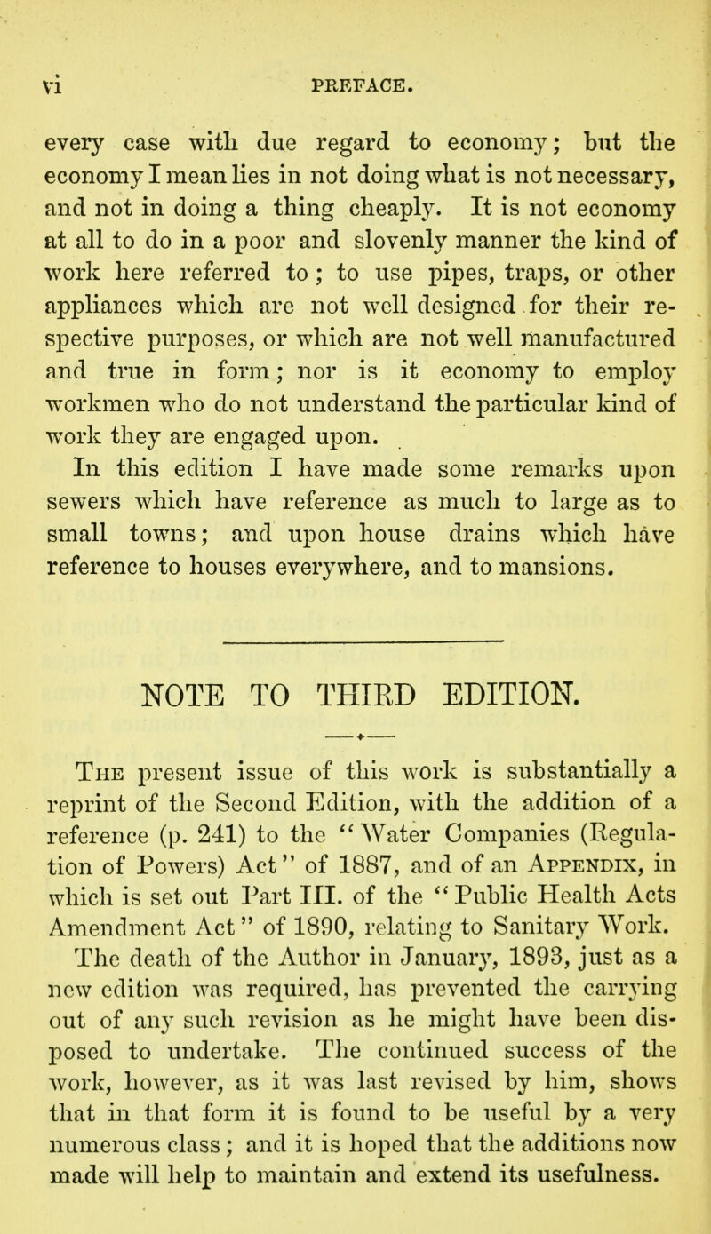 every case with due regard to economy; but the economy I mean lies in not doing what is not necessary, and not in doing a thing cheaply. It is not economy at all to do in a poor and slovenly manner the kind of work here referred to; to use pipes, traps, or other appliances which are not well designed for their re- spective purposes, or which are not well manufactured and true in form; nor is it economy to employ workmen who do not understand the particular kind of work they are engaged upon. In this edition I have made some remarks upon sewers which have reference as much to large as to small towns; and upon house drains which have reference to houses everywhere, and to mansions. NOTE TO THIRD EDITION. The present issue of this work is substantially a reprint of the Second Edition, with the addition of a reference (p. 241) to the Water Companies (Regula- tion of Powers) Act of 1887, and of an Appendix, in which is set out Part III. of the ''Public Health Acts Amendment Act of 1890, relating to Sanitary Work. The death of the Author in January, 1893, just as a new edition was required, has prevented the carrjdng out of any such revision as he might have been dis- posed to undertake. The continued success of the work, however, as it was last revised by him, shows that in that form it is found to be useful by a very numerous class; and it is hoped that the additions now made will help to maintain and extend its usefulness.