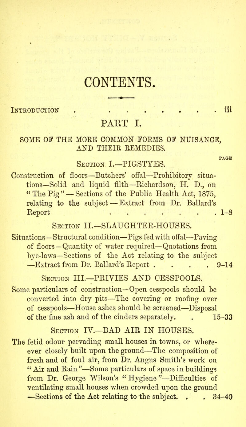 CONTENTS. Introduction , iii PART 1. SOME OF THE MORE COMMON FORMS OF NUISANCE, AND THEIR REMEDIES. PAGE Section I.—PIGSTYES. Construction of floors—Butchers' ofFal—Prohibitory situa- tions—Solid and liquid filth—Richardson, H. D., on ^^The Pig'' —Sections of the Public Health Act, 1875, relating to the subject — Extract from Dr. Ballard's Report 1-8 Section II.—SLAUGHTER-HOUSES. Situations—Structural condition—Pigs fed with offal—Paving of floors—Quantity of water required—Quotations from bye-laws—Sections of the Act relating to the subject —Extract from Dr. Ballard's Report .... 9-14 Section III—PRIVIES AND CESSPOOLS. Some particulars of construction—Open cesspools should be converted into dry pits—The covering or roofing over of cesspools—House ashes should be screened—Disposal of the fine ash and of the cinders separately. . 15-33 Section IV.—BAD AIR IN HOUSES. The fetid odour pervading small houses in towns, or where- ever closely built upon the ground—The composition of fresh and of foul air, from Dr. Angus Smith's work on Air and Rain —Some particulars of space in buildings from Dr. George Wilson's  Hygiene —Difficulties of ventilating small houses when crowded upon the ground —Sections of the Act relating to the subject. • , 34-40