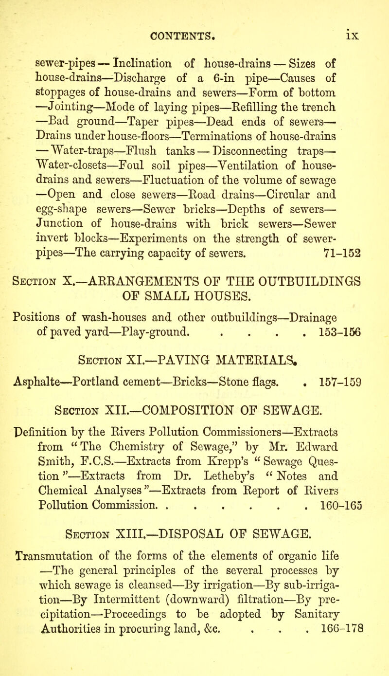 sewer-pipes — Inclination of house-drains — Sizes of house-drains—Discharge of a 6-in pipe—Causes of stoppages of house-drains and sewers—Form of bottom —Jointing—Mode of laying pipes—Eefilling the trench —Bad ground—Taper pipes—Dead ends of sewers— Drains under house-floors—Terminations of house-drains — Water-traps—Flush tanks — Disconnecting traps— Water-closets—Foul soil pipes—Ventilation of house- drains and sewers—Fluctuation of the volume of sewage —Open and close sewers—Eoad drains—Circular and egg-shape sewers—Sewer bricks—Depths of sewers— Junction of house-drains with brick sewers—Sewer invert blocks—Experiments on the strength of sewer- pipes—The carrying capacity of sewers. 71-152 Section X.—AKEANGEMENTS OF THE OUTBUILDINGS OF SMALL HOUSES. Positions of wash-houses and other outbuildings—Drainage of paved yard—Play-ground. .... 153-156 Section XL—PAVING MATERIALS. Asphalte—Portland cement—Bricks—Stone flags. . 157-159 Section XII.—COMPOSITION OF SEWAGE. Definition by the Eivers Pollution Commissioners—Extracts from The Chemistry of Sewage, by Mr. Edward Smith, F.C.S.—Extracts from Krepp's  Sewage Ques- tion —Extracts from Dr. Letheby's Notes and Chemical Analyses—Extracts from Eeport of Eivers Pollution Commission 160-165 Section XIII.—DISPOSAL OF SEWAGE. Transmutation of the forms of the elements of organic life —The general principles of the several processes by which sewage is cleansed—By irrigation—By sub-irriga- tion—By Intermittent (downward) filtration—By pre- cipitation—Proceedings to be adopted by Sanitary Authorities in procuring land^ &c. , , , 166-178