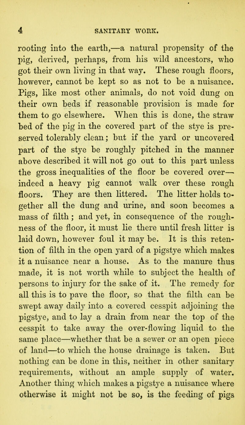 rooting into the earth,—a natural propensity of the pig, derived, perhaps, from his wild ancestors, who got their own living in that way. These rough floors, however, cannot be kept so as not to be a nuisance. Pigs, like most other animals, do not void dung on their own beds if reasonable provision is made for them to go elsewhere. When this is done, the straw bed of the pig in the covered part of the stye is pre- served tolerably clean; but if the yard or uncovered part of the stye be roughly pitched in the manner above described it will not go out to this part unless the gross inequalities of the floor be covered over—■ indeed a heavy pig cannot walk over these rough floors. They are then littered. The litter holds to- gether all the dung and urine, and soon becomes a mass of filth; and yet, in consequence of the rough- ness of the floor, it must lie there until fresh litter is laid down, however foul it may be. It is this reten- tion of filth in the open yard of a pigstye which makes it a nuisance near a house. As to the manure thus made, it is not worth Avhile to subject the health of persons to injury for the sake of it. The remedy for all this is to x^ave the floor, so that the filth can be swept away daily into a covered cesspit adjoining the pigstye, and to lay a drain from near the top of the cesspit to take awaj^ the over-flowing liquid to the same place—whether that be a sewer or an open piece of land—to which the house drainage is taken. But nothing can be done in this, neither in other sanitary requirements, without an ample supply of water. Another thing which makes a pigstye a nuisance where otherwise it might not be so, is the feeding of pigs