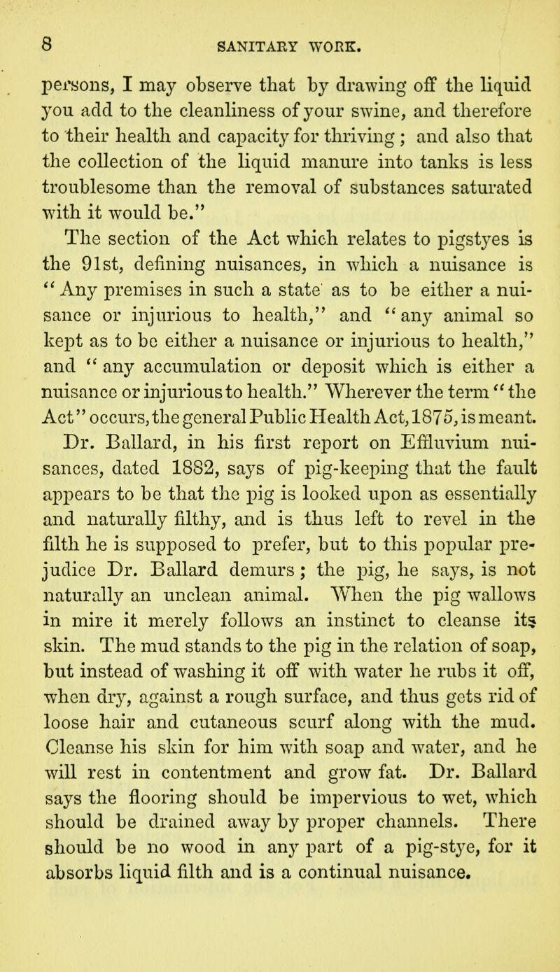 persons, I may observe that by drawing off the liquid you add to the cleanliness of your swine, and therefore to their health and capacity for thriving ; and also that the collection of the liquid manure into tanks is less troublesome than the removal of substances saturated with it would be.'* The section of the Act which relates to pigstyes is the 91st, defining nuisances, in which a nuisance is Any premises in such a state* as to be either a nui- sance or injurious to health, and ''any animal so kept as to be either a nuisance or injurious to health, and any accumulation or deposit which is either a nuisance or injurious to health.'' Wherever the term the Act occurs, the general Public Health Act, 1875, is meant. Dr. Ballard, in his first report on Efiluvium nui- sances, dated 1882, says of pig-keeping that the fault appears to be that the pig is looked upon as essentially and naturally filthy, and is thus left to revel in the filth he is supposed to prefer, but to this popular pre- judice Dr. Ballard demurs ; the pig, he says, is not naturally an unclean animal. When the pig wallows in mire it merely follows an instinct to cleanse it^ skin. The mud stands to the pig in the relation of soap, but instead of washing it off with water he rubs it off, when dry, against a rough surface, and thus gets rid of loose hair and cutaneous scurf along with the mud. Cleanse his skin for him with soap and water, and he will rest in contentment and grow fat. Dr. Ballard says the flooring should be impervious to wet, which should be drained away by proper channels. There should be no wood in any part of a pig-stye, for it absorbs liquid filth and is a continual nuisance.