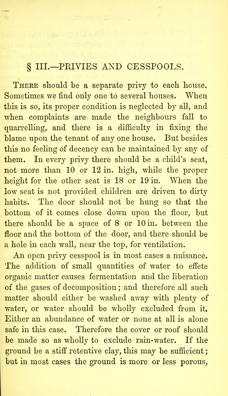 § III.—PEIVIES AND CESSPOOLS. There should be a separate privy to each housea Sometimes we find only one to several houses. When this is so, its proper condition is neglected by all, and when complaints are made the neighbours fall to quarrelling, and there is a difficulty in fixing the blame upon the tenant of any one house. But besides this no feeling of decency can be maintained hy any of them. In every privy there should be a child's seat, not more than 10 or 12 in. high, while the proper height for the other seat is 18 or 19 in. When the low seat is not provided children are driven to dirty habits. The door should not be hung so that the bottom of it comes close down upon the floor, but there should be a space of 8 or 10 in. between the floor and the bottom of the door, and there should be a hole in each wall, near the top, for ventilation. An open privy cesspool is in most cases a nuisance. The addition of small quantities of water to eff'ete organic matter causes fermentation and the liberation of the gases of decomposition; and therefore all such matter should either be washed away with plenty of water, or water should be wholly excluded from it, Either an abundance of water or none at all is alone safe in this case. Therefore the cover or roof should be made so as wholly to exclude rain-water. If the ground be a stiff retentive clay, this may be sufficient ; but in most cases the ground is more or less porous,