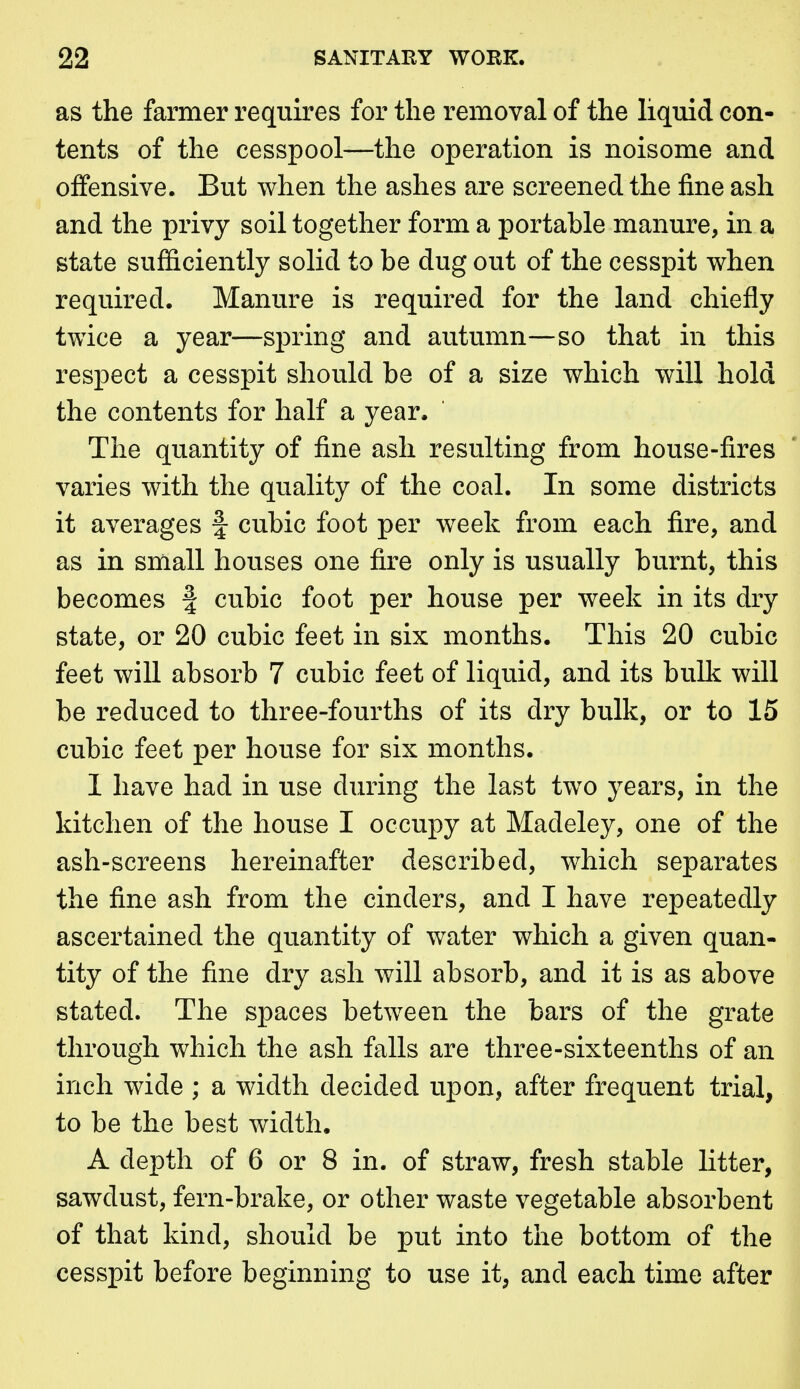 as the farmer requires for the removal of the liquid con- tents of the cesspool—the operation is noisome and offensive. But when the ashes are screened the fine ash and the privy soil together form a portable manure, in a state sufficiently solid to be dug out of the cesspit when required. Manure is required for the land chiefly twice a year—spring and autumn—so that in this respect a cesspit should be of a size which will hold the contents for half a year. The quantity of fine ash resulting from house-fires varies with the quality of the coal. In some districts it averages f cubic foot per week from each fire, and as in small houses one fire only is usually burnt, this becomes f cubic foot per house per week in its dry state, or 20 cubic feet in six months. This 20 cubic feet will absorb 7 cubic feet of liquid, and its bulk will be reduced to three-fourths of its dry bulk, or to 15 cubic feet per house for six months. 1 have had in use during the last two j^ears, in the kitchen of the house I occupy at Madeley, one of the ash-screens hereinafter described, which separates the fine ash from the cinders, and I have repeatedly ascertained the quantity of water which a given quan- tity of the fine dry ash will absorb, and it is as above stated. The spaces between the bars of the grate through which the ash falls are three-sixteenths of an inch wide ; a width decided upon, after frequent trial, to be the best width. A depth of 6 or 8 in. of straw, fresh stable litter, sawdust, fern-brake, or other waste vegetable absorbent of that kind, should be put into the bottom of the cesspit before beginning to use it, and each time after