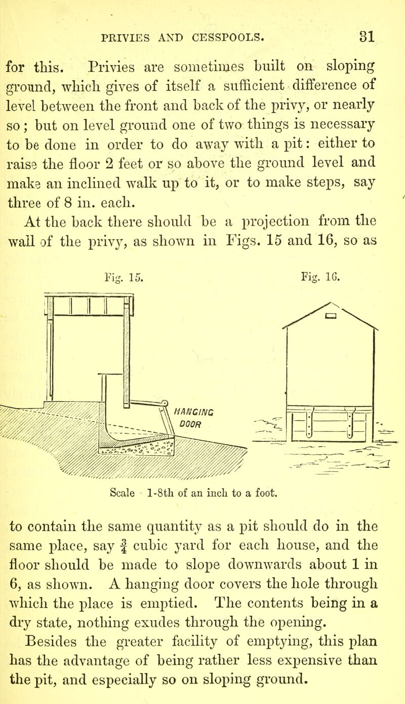 for this. Privies are sometimes built on sloping ground, wliicli gives of itself a sufficient difference of level between the front and back of the privy, or nearly so ; but on level ground one of two things is necessary to be done in order to do away with a pit: either to raise the floor 2 feet or so above the ground level and make an inclined walk up to it, or to make steps, say three of 8 in. each. At the back there should be a projection from the wail of the privy, as shown in Figs. 15 and 16, so as Fi- 15. Fic^. IG. to contain the same quantity as a pit should do in the same place, say | cubic yard for each house, and the floor should be made to slope downwards about 1 in 6, as shown. A hanghig door covers the hole through which the place is emptied. The contents being in a dry state, nothing exudes through the opening. Besides the greater facility of emptying, this plan has the advantage of being rather less expensive than the pit, and especially so on sloping ground*