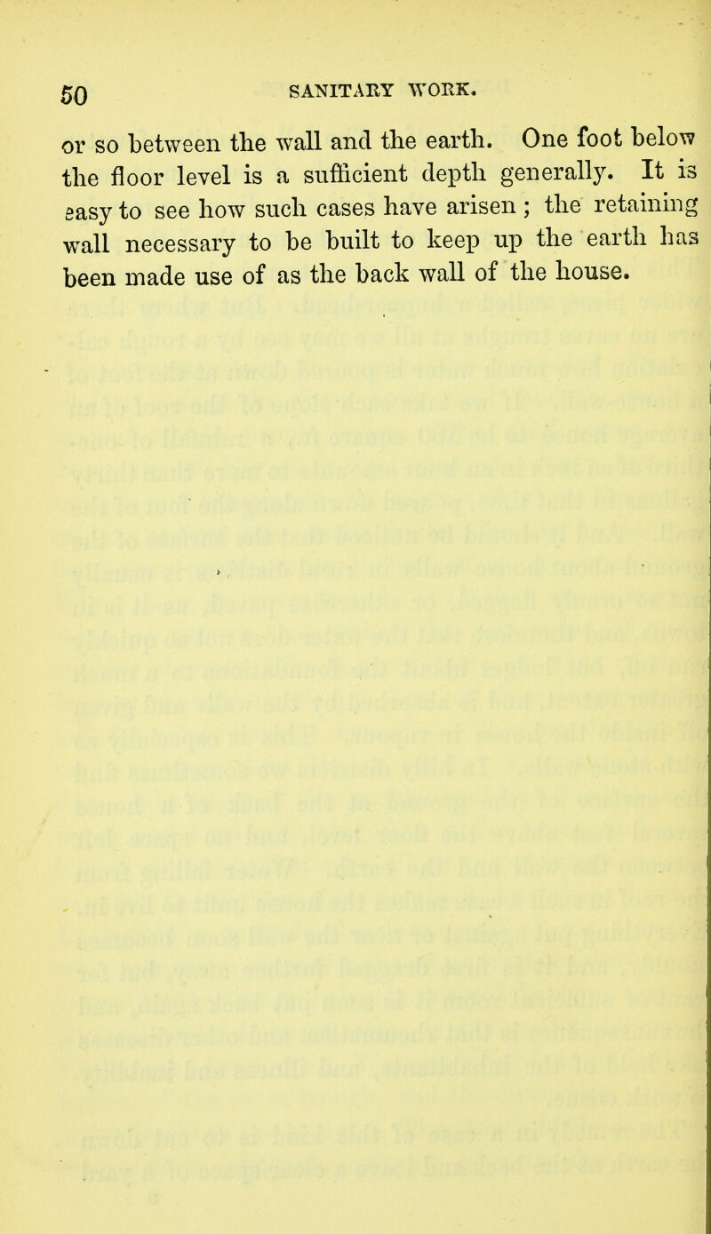 or so between the wall and the earth. One foot below the floor level is a sufficient depth generally. It is easy to see how such cases have arisen ; the retainmg wall necessary to be built to keep up the earth has been made use of as the back wall of the house.