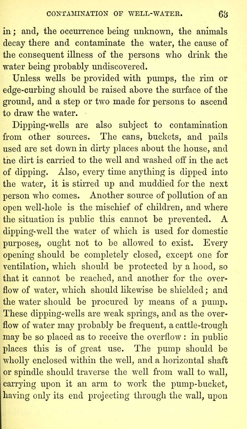 CONTAMINATION OF WELL-WATER. 6B in; and, the occurrence being unknown, the animals decay there and contaminate the water, the cause of the consequent iUness of the persons who drink the water being probably undiscovered. Unless wells be provided with pumps, the rim or edge-curbing should be raised above the surface of the ground, and a step or two made for persons to ascend to draw the water. Dipping-wells are also subject to contamination from other sources. The cans, buckets, and pails used are set down in dirty places about the house, and the dirt is carried to the well and washed off in the act of dipping. Also, every time anything is dipped into the water, it is stirred up and muddied for the next person who comes. Another som^ce of pollution of an open well-hole is the mischief of children, and where the situation is public this cannot be prevented. A dipping-well the water of which is used for domestic purposes, ought not to be allowed to exist. Every opening should be completely closed, except one for ventilation, which should be j)rotected by a hood, so that it cannot be reached, and another for the over- flow of water, which should hkewise be shielded; and the water should be procured by means of a pump. These dipping-wells are weak springs, and as the over- flow of water may probably be frequent, a cattle-trough may be so placed as to receive the overflow : in public places this is of great use. The pump should be wholly enclosed within the well, and a horizontal shaft or spindle should traverse the well from wall to wall, carrying upon it an arm to work the pUmp-bucket, having only its end projecting through the wall, upon