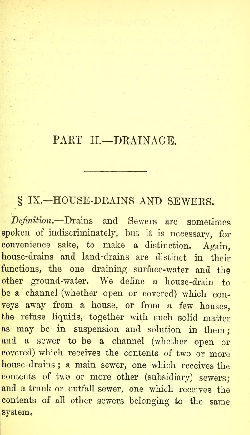 PART IL~DRAINAGE. § IX.—HOUSE-DRAINS AND SEWERS. Definition.—Drains and Sewers are sometimes spoken of indiscriminately, but it is necessary, for convenience sake, to make a distinction. Again, house-drains and land-drains are distinct in their functions, the one draining surface-water and the other ground-water. We define a house-drain to be a channel (whether open or covered) which con- veys away from a house, or from a few houses, the refuse liquids, together with such solid matter as may be in suspension and solution in them; and a sewer to be a channel (whether open or covered) which receives the contents of two or more house-drains ; a main sewer, one which receives the contents of two or more other (subsidiary) sewers; and a trunk or outfall sewer, one which receives the contents of all other sewers belongmg to the same ; system.