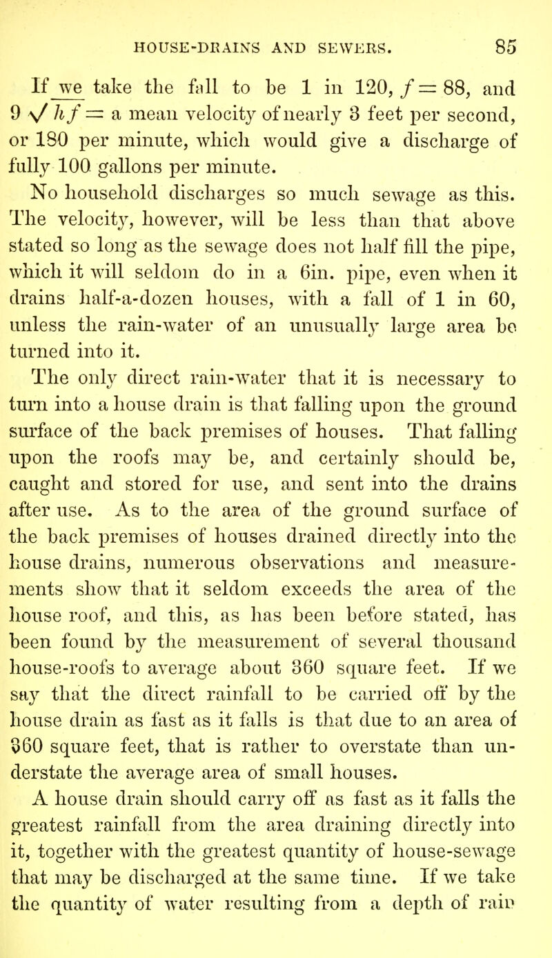 If we take the Ml to be 1 in 120,/=88, and d \/ hf a mean velocity of nearly 3 feet per second, or 180 per minute, wliicli would give a discharge of fully 100 gallons per minute. No household discharges so much sewage as this. The velocit}^, however, will be less than that above stated so long as the sewage does not half fill the pipe, which it will seldom do in a Gin. pipe, even when it drains half-a-dozen houses, with a fall of 1 in 60, unless the rain-water of an unusuallj^ large area bo turned into it. The only direct rain-water that it is necessary to turn into a house drain is that falling upon the ground surface of the back premises of houses. That falling upon the roofs may be, and certainly should be, caught and stored for use, and sent into the drains after use. As to the area of the ground surface of the back premises of houses drained directly into the house drains, numerous observations and measure- ments show that it seldom exceeds the area of the house roof, and this, as has been before stated, has been found by the measurement of several thousand house-roofs to average about 360 square feet. If we say that the direct rainfall to be carried off by the house drain as fast as it falls is that due to an area of 360 square feet, that is rather to overstate than un- derstate the average area of small houses. A house drain should carry off as fast as it falls the greatest rainfall from the area draining directly into it, together with the greatest quantity of house-sewage that may be discharged at the same time. If we take the quantity of water resulting from a depth of raiD