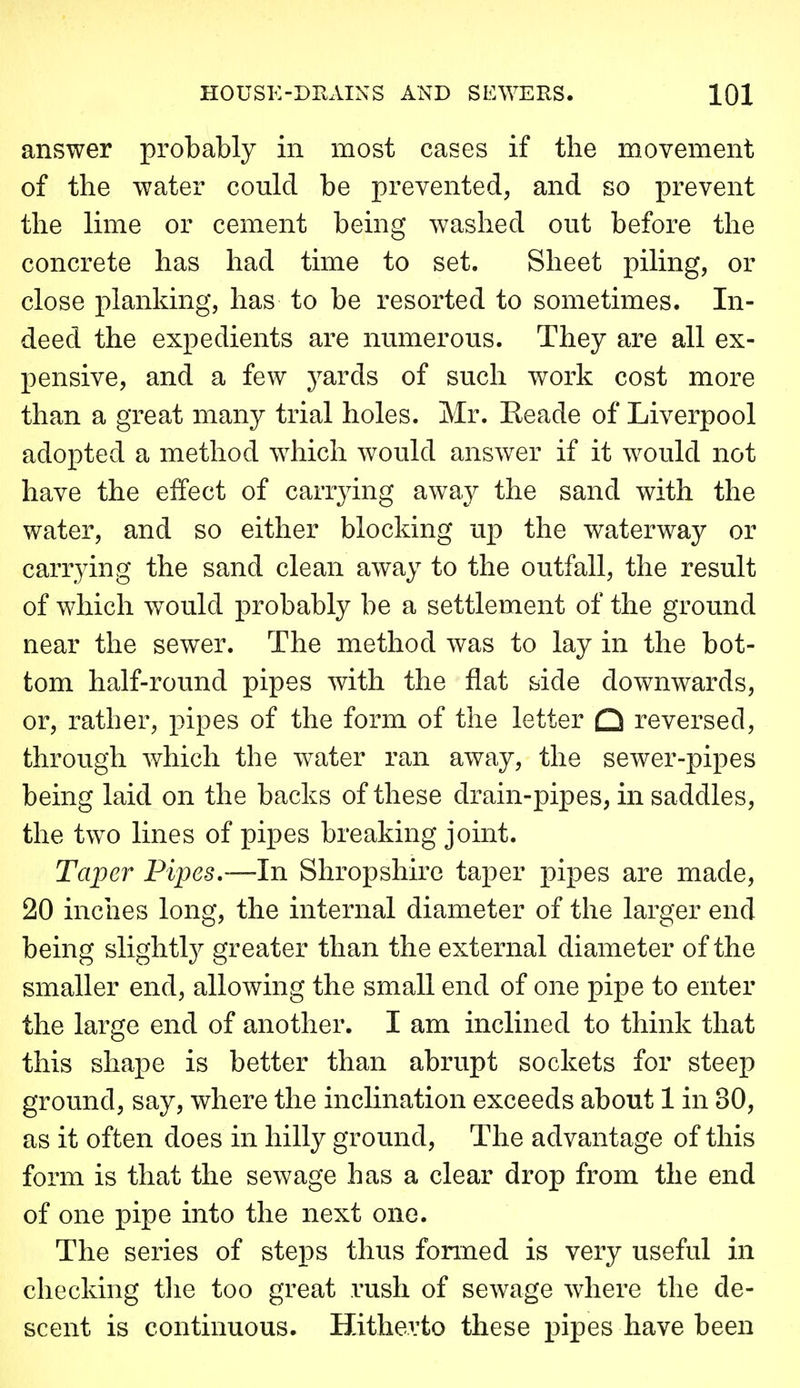 answer probably in most cases if the movement of the water could be prevented, and so jprevent the lime or cement being washed out before the concrete has had time to set. Sheet piling, or close planking, has to be resorted to sometimes. In- deed the expedients are numerous. They are all ex- pensive, and a few j^ards of such work cost more than a great many trial holes. Mr. Eeade of Liverpool adopted a method which would answer if it would not have the effect of carrying away the sand with the water, and so either blocking up the waterway or carrying the sand clean away to the outfall, the result of which would probably be a settlement of the ground near the sewer. The method was to lay in the bot- tom half-round pipes with the flat side downwards, or, rather, pipes of the form of the letter Q reversed, through which the water ran away, the sewer-pipes being laid on the backs of these drain-pipes, in saddles, the two lines of pipes breaking joint. Taper Pipes,—In Shropshire taper pipes are made, 20 inches long, the internal diameter of the larger end being slightly greater than the external diameter of the smaller end, allowing the small end of one pipe to enter the large end of another. I am inclined to think that this shape is better than abrupt sockets for steep ground, say, where the inclination exceeds about 1 in 30, as it often does in hilly ground. The advantage of this form is that the sewage has a clear drop from the end of one pipe into the next one. The series of steps thus formed is very useful in checking tlie too great rush of sewage where the de- scent is continuous. Hitherto these pipes have been