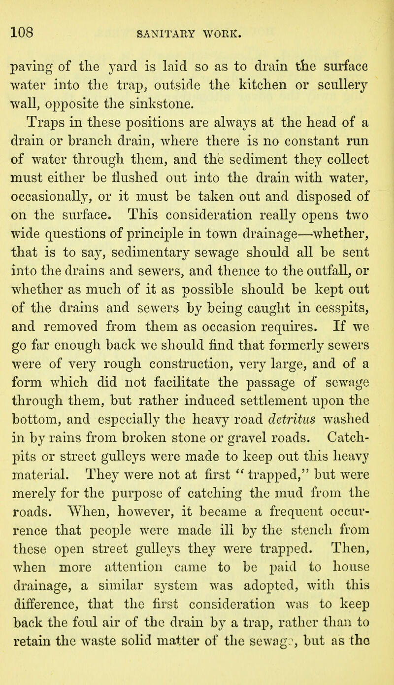 paving of the yard is laid so as to drain tlie surface water into the trap^ outside the kitchen or scullery wall, opposite the sinkstone. Traps in these positions are always at the head of a drain or branch drain, where there is no constant run of water through them, and the sediment they collect must either be flushed out into the drain with water, occasionally, or it must be taken out and disposed of on the surface. This consideration really opens two wide questions of principle in town drainage—whether, that is to say, sedimentary sewage should all be sent into the drains and sewers, and thence to the outfall, or whether as much of it as possible should be kept out of the drains and sewers by being caught in cesspits, and removed from them as occasion requires. If we go far enough back we should find that formerly sewers were of very rough construction, very large, and of a form which did not facilitate the passage of sewage through them, but rather induced settlement upon the bottom, and especially the heavy road detritus washed in by rains from broken stone or gravel roads. Catch- pits or street gulleys were made to keep out this heavy material. They were not at first trapped, but were merely for the purpose of catching the mud from the roads. When, however, it became a frequent occur- rence that people were made ill by the stench from these open street gulleys they were trapped. Then, when more attention came to be paid to house drainage, a similar system was adopted, with this difference, that the first consideration was to keep back the foul air of the drain by a trap, rather than to retain the waste solid matter of the sewiig:, but as the