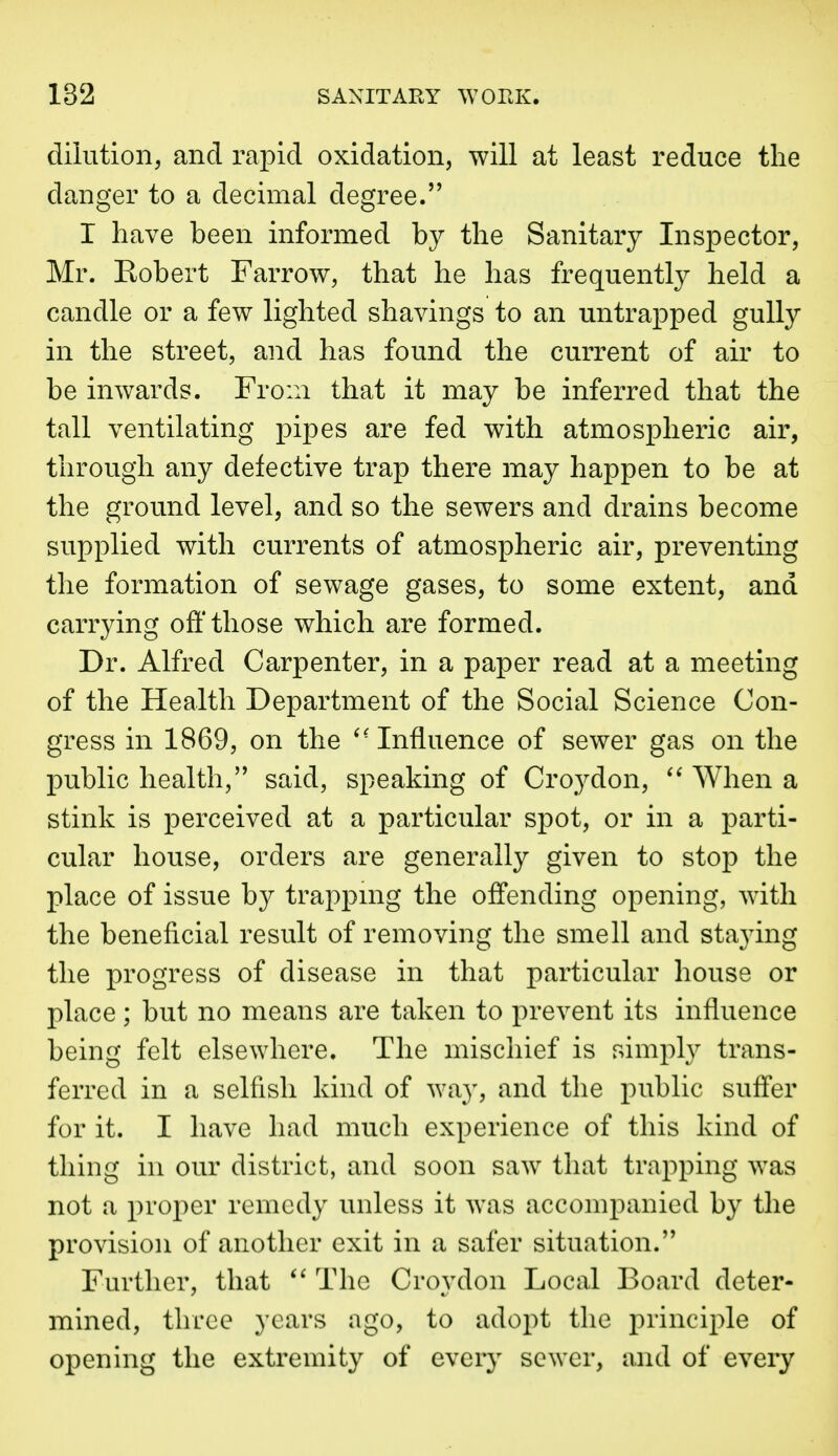 dilution^ and rapid oxidation, will at least reduce the danger to a decimal degree. I have been informed by the Sanitary Inspector, Mr. Eobert Farrow, that he has frequently held a candle or a few lighted shavings to an untrapped gully in the street, and has found the current of air to be inwards. From that it may be inferred that the tall ventilating pipes are fed with atmospheric air, through any defective trap there may happen to be at the ground level, and so the sewers and drains become supplied with currents of atmospheric air, preventing the formation of sewage gases, to some extent, and carrying off those which are formed. Dr. Alfred Carpenter, in a paper read at a meeting of the Health Department of the Social Science Con- gress in 1869, on the ^-Influence of sewer gas on the public health, said, speaking of Croydon, When a stink is perceived at a particular spot, or in a parti- cular house, orders are generally given to stop the place of issue by trappmg the offending opening, with the beneficial result of removing the smell and staying the progress of disease in that particular house or place; but no means are taken to prevent its influence being felt elsewhere. The mischief is simply trans- ferred in a selfish kind of way, and the public suffer for it. I have had much experience of this kind of thing in our district, and soon saw that trapping was not a proper remedy unless it was accompanied by the provision of another exit in a safer situation. Further, that The Croydon Local Board deter- mined, three years ago, to adopt the principle of opening the extremity of every sewer, and of every