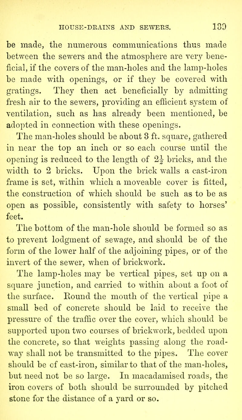 be made, the numerous communications thus made between the sewers and the atmosphere are ver}^ bene- ficial, if the covers of the man-holes and the lamp-holes be made with openings, or if they be covered with gratings. They then act beneficially by admitting fresh air to the sewers, providing an efficient sj^stem of ventilation, such as has already been mentioned, be adopted in connection with these openings. The man-holes should be about 3 ft. square, gathered in near the top an inch or so each course until the opening is reduced to the length of 2J bricks, and the width to 2 bricks. Upon the brick walls a cast-iron frame is set, within which a moveable cover is fitted, the construction of which should be such as to be as open as possible, consistently with safety to horses' feet. The bottom of the man-hole should be formed so as to prevent lodgment of sewage, and should be of the form of the lower half of the adjoining pipes, or of the invert of the sewer, when of brickwork. The lamp-holes may be vertical pipes, set up on a square junction, and carried to within about a foot of the surface. Round the mouth of the vertical pipe a small bed of concrete should be laid to receive the pressure of the traffic over the cover, which should be supported uj)on two courses of brickwork, bedded upon the concrete, so that weights passing along the road- way shall not be transmitted to the pipes. The cover should be of cast-iron, similar to that of the man-holes, but need not be so large. In macadamised roads, the iron covers of both should be surrounded by pitched stone for the distance of a yard or so.