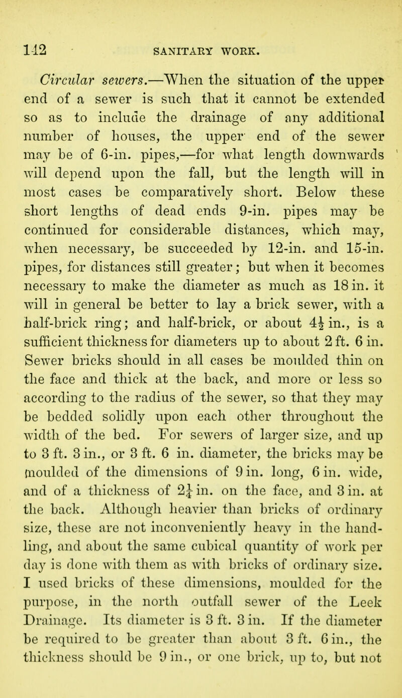 Circitlar sewers.—When the situation of the uppei> end of a sewer is such that it cannot be extended so as to inckide the drainage of any additional number of houses, the upper' end of the sewer may be of 6-in. pipes,—for what length downwards will depend upon the fall, but the length will in most cases be comparatively short. Below these short lengths of dead ends 9-in. pipes may be continued for considerable distances, which may, when necessary, be succeeded by 12-in. and 15-in. pipes, for distances still greater; but when it becomes necessary to make the diameter as much as 18 in. it will in general be better to lay a brick sewer, with a half-brick ring; and half-brick, or about 4^ in., is a sufiicient thickness for diameters up to about 2 ft. Gin. Sewer bricks should in all cases be moulded thin on the face and thick at the back, and more or less so according to the radius of the sewer, so that they may be bedded solidly upon each other throughout the width of the bed. For sewers of larger size, and up to 3 ft. 3 in., or 3 ft. 6 in. diameter, the bricks may be moulded of the dimensions of 9 in. long, 6 in. wide, and of a thickness of 2 J in. on the face, and 3 in. at the back. Although heavier than bricks of ordinary size, these are not inconveniently heavy in the hand- ling, and about the same cubical quantity of work per day is done with them as with bricks of ordinary size. I used bricks of these dimensions, moulded for the purpose, in the north outfall sewer of the Leek Drainage. Its diameter is 3 ft. 3 in. If the diameter be required to be greater than about 3 ft. 6 in., the thickness should be 9 in., or one brick, up to^ but not