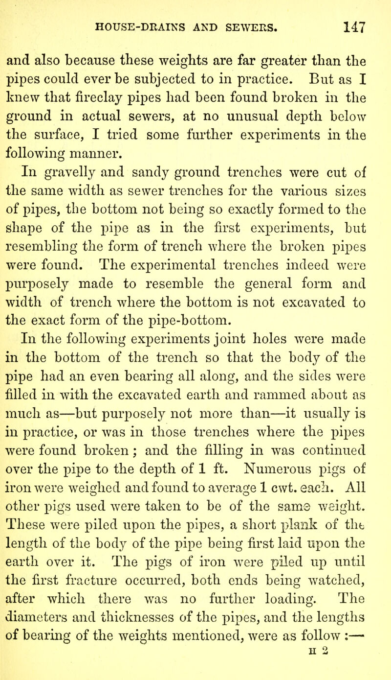 and also because these weights are far greater than the pipes could ever be subjected to in practice. But as I knew that fireclay pipes had been found broken in the ground in actual sewers, at no unusual depth below the surface, I tried some further experiments in the following manner. In gravelly and sandy ground trenches were cut of the same width as sewer trenches for the various sizes of pipes, the bottom not being so exactly formed to the shape of the pipe as in the first experiments, but resembling the form of trench where the broken pipes were found. The experimental trenches indeed were purposely made to resemble the general form and width of trench where the bottom is not excavated to the exact form of the pipe-bottom. In the following experiments joint holes were made in the bottom of the trench so that the body of the pipe had an even bearing all along, and the sides were filled in with the excavated earth and rammed about as much as—but purposely not more than—it usually is in practice, or was in those trenches where the pipes were found broken; and the filling in was continued over the pipe to the depth of 1 ft. Numerous pigs of iron were weighed and found to average 1 cwt. each. All other pigs used were taken to be of the same weight. These were piled upon the pipes, a short plank of the length of the body of the pipe being first laid upon the earth over it. The pigs of iron were piled up until the first fracture occurred, both ends being watched, after which there was no further loading. The diameters and thicknesses of the pipes, and the lengths of bearing of the weights mentioned, were as follow :— H 2