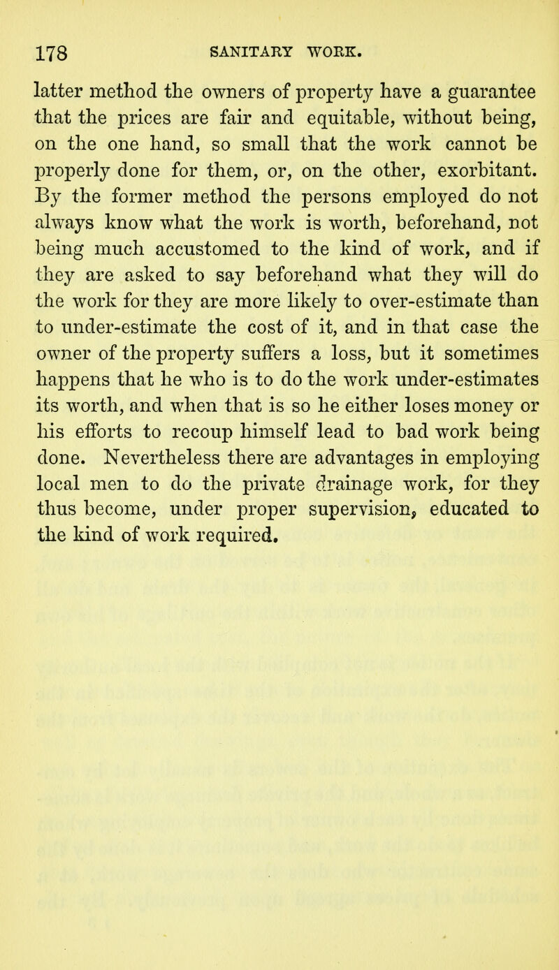 latter method the owners of property have a guarantee that the prices are fair and equitable, without being, on the one hand, so small that the work cannot be properly done for them, or, on the other, exorbitant. By the former method the persons employed do not always know what the work is worth, beforehand, not being much accustomed to the kind of work, and if they are asked to say beforehand what they will do the work for they are more likely to over-estimate than to under-estimate the cost of it, and in that case the owjier of the property suffers a loss, but it sometimes happens that he who is to do the work under-estimates its worth, and when that is so he either loses money or his efforts to recoup himself lead to bad work being done. Nevertheless there are advantages in employing local men to do the private drainage work, for they thus become, under proper supervision, educated to the kind of work required.