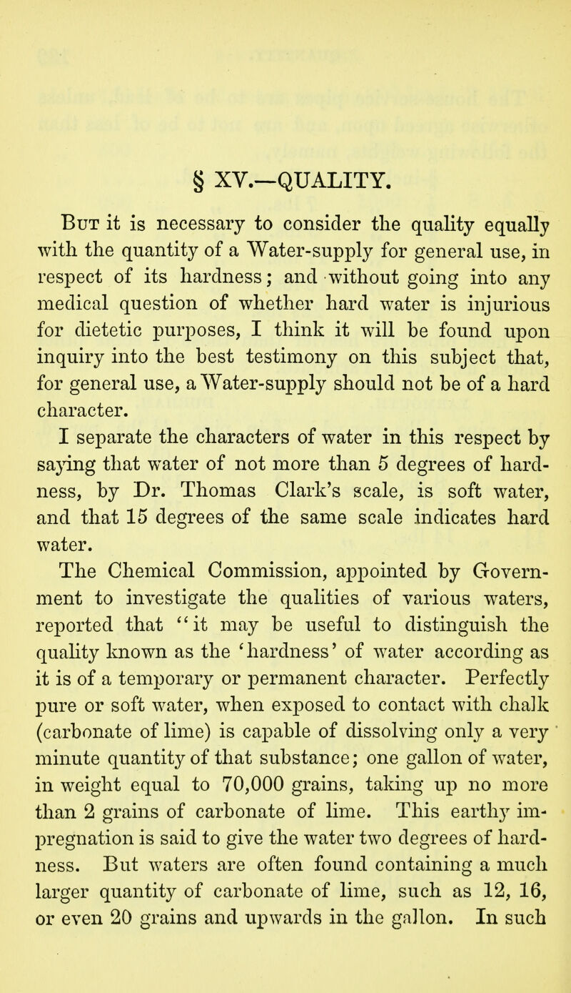 § XV.—QUALITY. But it is necessary to consider the quality equally with the quantity of a Water-supply for general use, in respect of its hardness; and without going into any medical question of whether hard water is injurious for dietetic purposes, I think it will be found upon inquiry into the best testimony on this subject that, for general use, a Water-supply should not be of a hard character. I separate the characters of water in this respect by sajdng that water of not more than 5 degrees of hard- ness, by Dr. Thomas Clark's scale, is soft water, and that 15 degrees of the same scale indicates hard water. The Chemical Commission, appointed by Govern- ment to investigate the qualities of various waters, reported that ^'it may be useful to distinguish the quahty known as the ^hardness' of water according as it is of a temporary or permanent character. Perfectly pure or soft water, when exposed to contact with chalk (carbonate of lime) is capable of dissolving only a very minute quantity of that substance; one gallon of water, in weight equal to 70,000 grains, taking up no more than 2 grains of carbonate of lime. This earth)^ im- pregnation is said to give the water two degrees of hard- ness. But waters are often found containing a much larger quantity of carbonate of lime, such as 12, 16, or even 20 grains and upwards in the gallon. In such