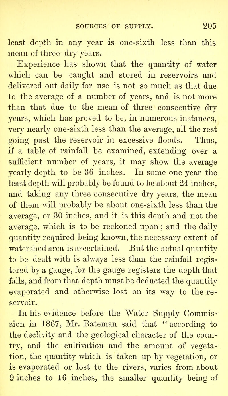 least depth in any year is one-sixtli less than this mean of three dry years. Experience has shown that the quantity of water which can be caught and stored in reservoirs and delivered out daily for use is not so much as that due to the average of a number of years, and is not more than that due to the mean of three consecutive dry years, which has proved to be, in numerous instances, very nearly one-sixth less than the average, all the rest going past the reservoir in excessive floods. Thus, if a table of rainfall be examined, extending over a sufficient number of years, it may show the average j^early depth to be 36 inches. In some one year the least depth will probably be found to be about 24 inches, and taking any three consecutive dry years, the mean of them will probably be about one-sixth less than the average, or 80 inches, and it is this dei)th and not the average, which is to be reckoned upon; and the daily quantity required being known, the necessary extent of watershed area is ascertained. But the actual quantity to be dealt with is always less than the rainfall regis- tered by a gauge, for the gauge registers the depth that falls, and from that depth must be deducted the quantity evaporated and otherwise lost on its way to the re- servoir. In his evidence before the Water Supply Commis- sion in 1867, Mr. Bateman said that  according to the declivity and the geological character of the coun- try, and the cultivation and the amount of vegeta- tion, the quantity which is taken up by vegetation, or is evaporated or lost to the rivers, varies from about 9 inches to 16 inches, the smaller quantity being of