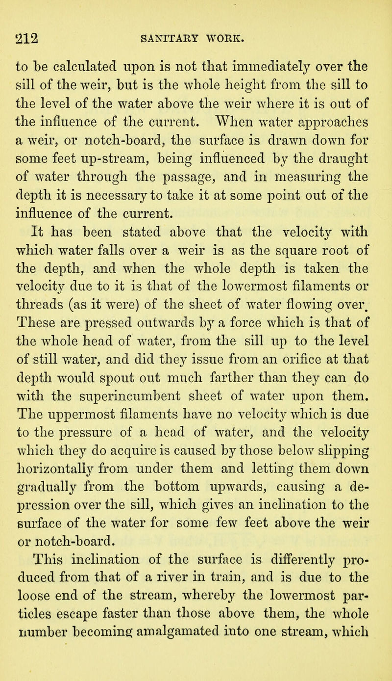 to be calculated upon is not that immediately over the sill of the weir, but is the whole height from the sill to the level of the water above the weir where it is out of the influence of the current. When water approaches a weir, or notch-board, the surface is drawn down for some feet up-stream, being influenced by the draught of water through the passage, and in measuring the depth it is necessary to take it at some point out of the influence of the current. It has been stated above that the velocity with which water falls over a weir is as the square root of the depth, and when the whole depth is taken the velocity due to it is that of the lowermost filaments or threads (as it were) of the sheet of water flowing over^ These are pressed outwards by a force which is that of the whole head of water, from the sill up to the level of still v/ater, and did they issue from an orifice at that depth would spout out much farther than they can do with the superincumbent sheet of water upon them. The uppermost filaments have no velocitj^ which is due to the pressure of a head of water, and the velocity which they do acquire is caused by those below slij)ping horizontally from under them and letting them down gradually from the bottom upwards, causing a de- pression over the sill, which gives an inclination to the surface of the water for some few feet above the weir or notch-board. This inclination of the surface is differently pro- duced from that of a river in train, and is due to the loose end of the stream, whereby the lowermost par- ticles escape faster than those above them, the whole number becominsj amalgamated into one stream, which