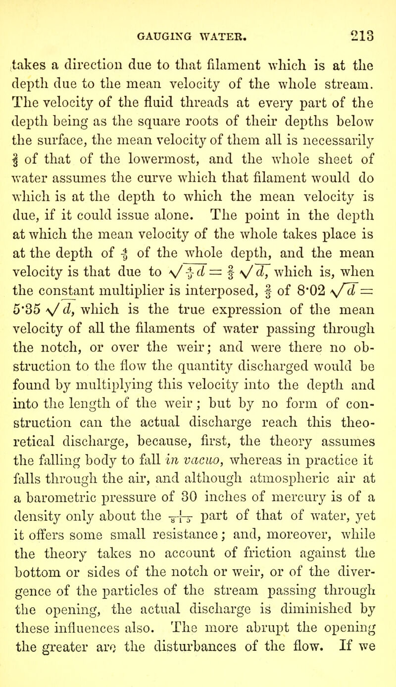 takes a direction due to that filament which is at the depth due to the mean velocity of the whole stream. The velocity of the fluid threads at every part of the depth being as the square roots of their depths below the surface, the mean velocity of them all is necessarily I of that of the lowermost, and the whole sheet of Vv^ater assumes the curve which that filament would do which is at the depth to which the mean velocity is due, if it could issue alone. The point in the depth at which the mean velocity of the whole takes place is at the depth of I of the whole depth, and the mean velocity is that due to V -} = f >/ d, which is, when the constant multiplier is interposed, f of 8*02 5*35 V d, which is the true expression of the mean velocity of all the filaments of water passing through the notch, or over the weir; and were there no ob- struction to the flow the quantity discharged would be found by multiplying this velocity into the depth and into the length of the weir; but by no form of con- struction can the actual discharge reach this theo- retical discharge, because, first, the theory assumes the falling body to fall in vacuo, whereas in practice it falls through the air, and although atmospheric air at a barometric pressure of 30 inches of mercury is of a density only about the -y-fj part of that of water, yet it offers some small resistance; and, moreover, while the theory takes no account of friction against the bottom or sides of the notch or weir, or of the diver- gence of the particles of the stream passing through the opening, the actual discharge is diminished by these influences also. The more abrupt the opening the greater aro the disturbances of the flow. If we