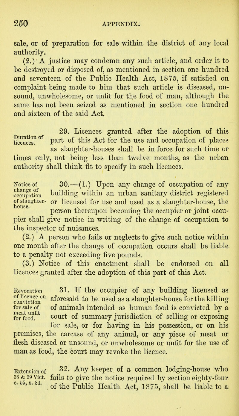 sale, or of preparation for sale within the district of any local authority. (2.) A justice may condemn any such article, and order it to be destroyed or disposed of, as mentioned in section one hundred and seventeen of the Public Health Act, 1875, if satisfied on complaint being made to him that such article is diseased, un- sound, unwholesome, or unfit for the food of man, although the same has not been seized as mentioned in section one hundi'ed and sixteen of the said Act. 29. Licences granted after the adoption of this licences!^ part of this Act for the use and occupation of places as slaughter-houses shall be in force for such time or times only, not being less than twelve months, as the urban authority shall think tit to specify in such licences. Notice of so.—(1.) Upon any change of occupation of any occiumt?oii building within an urban sanitary district registered sUugiiter- or licensed for use and used as a slaughter-house, the person thereupon becoming the occupier or joint occu- pier shall give notice in writing of the change of occupation to the inspector of nuisances. (2.) A person who fails or neglects to give such notice within one month after the change of occupation occurs shall be liable to a penalty not exceeding five pounds. (3.) Notice of this enactment shall be endorsed on all licences granted after the adoption of this part of this Act. Revocation 31. If the occupier of any building licensed as convfction^^ aforesaid to be used as a slaughter-house for the killing for sale of of animals intended as human food is convicted by a for food. court of summary jurisdiction of selling or exposing for sale, or for having in his possession, or on his premises, the carcase of any animal, or any piece of meat or flesh diseased or unsound, or imwholesome or unfit for the use of man as food, the court may revoke the licence. Extension of Any keeper of a common lodging-house who 38 & 89 Vict, fails to give the notice required by section eighty-four uo .>s. . Q^^-j^Q Public Health Act, 1875, shall be liable to a