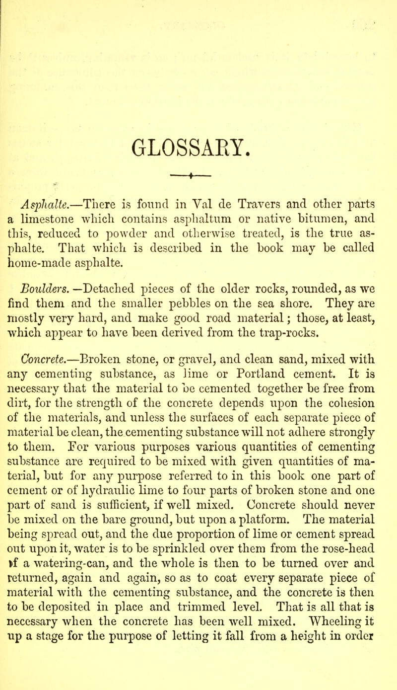 GLOSSAEY. Asjolialte.—There is found in Val de Travers and other parts a limestone which contains asphaltum or native bitumen, and this, reduced to powder and otherwise treated, is the true as- phalte. That which is described in the book may be called home-made asphalte. Boulders. —Detached pieces of the older rocks, rounded, as we find them and the smaller pebbles on the sea shore. They are mostly very hard, and make good road material; those, at least, which appear to have been derived from the trap-rocks. Concrete,—Broken stone, or gravel, and clean sand, mixed with any cementing substance, as lime or Portland cement. It is necessary that the material to be cemented together be free from dirt, for the strength of the concrete depends upon the cohesion of the materials, and unless the surfaces of each separate piece of material be clean, the cementing substance will not adhere strongly to them. For various purposes various quantities of cementing substance are required to be mixed with given quantities of ma- terial, but for any purpose referred to in this book one part of cement or of hydraulic lime to four parts of broken stone and one part of sand is sufficient, if well mixed. Concrete should never be mixed on the bare ground, but upon a platform. The material being spread out, and the due proportion of lime or cement spread out upon it, water is to be sprinkled over them from the rose-head if a watering-can, and the whole is then to be turned over and returned, again and again, so as to coat every separate piece of material with the cementing substance, and the concrete is then to be deposited in place and trimmed level. That is all that is necessary when the concrete has been well mixed. Wheeling it up a stage for the purpose of letting it fall from a height in order