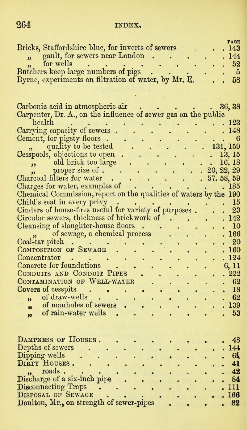 PAOB Bricks, Staffordshire blue, for inverts of sewers . . . 143 „ gault, for sewers near London 144 „ for wells 52 Butchers keep large numbers of pigs 5 Byrne, experiments on filtration of water, by Mr. E. , , 68 Carbonic acid in atmospheric air 36, 38 Carpenter, Dr. A., on the influence of sewer gas on the public health 123 Carrying capacity of sewers 148 Cement, for pigsty floors 6 „ quality to be tested . . . . . 131,159 Cesspools, objections to open 13, 15 „ old brick too large 16, 18 „ proper size of 20, 22, 29 Charcoal filters for water 57, 58, 59 Charges for water, examples of 185 Chemical Commission, report on the qualities of waters by the 190 Child's seat in every privy 15 Cinders of house-fires useful for variety of purposes . . . 23 Circular sewers, thickness of brickwork of ... . 142 Cleansing of slaughter-house floors 10 „ of sewage, a chemical process . . . .166 Coal-tar pitch 20 Composition of Sewage . . . . . . .160 Concentrator 124 Concrete for foundations 6,11 Conduits and Conddit Pipes 222 Contamination of Well-water . . . . .62 Covers of cesspits . • .18 „ of draw-wells ........ 62 „ of manholes of sewers .139 „ of rain-water wells 53 Dampness of Houses 48 Depths of sewers 144 Dipping-wells 6l Dirty Houses 41 „ roads 42 Discharge of a six-inch pipe 84 Disconnecting Traps .111 Disposal op Sewage . 166 Doulton, Mr.^ on strength of sewer-pipes . • • . 82