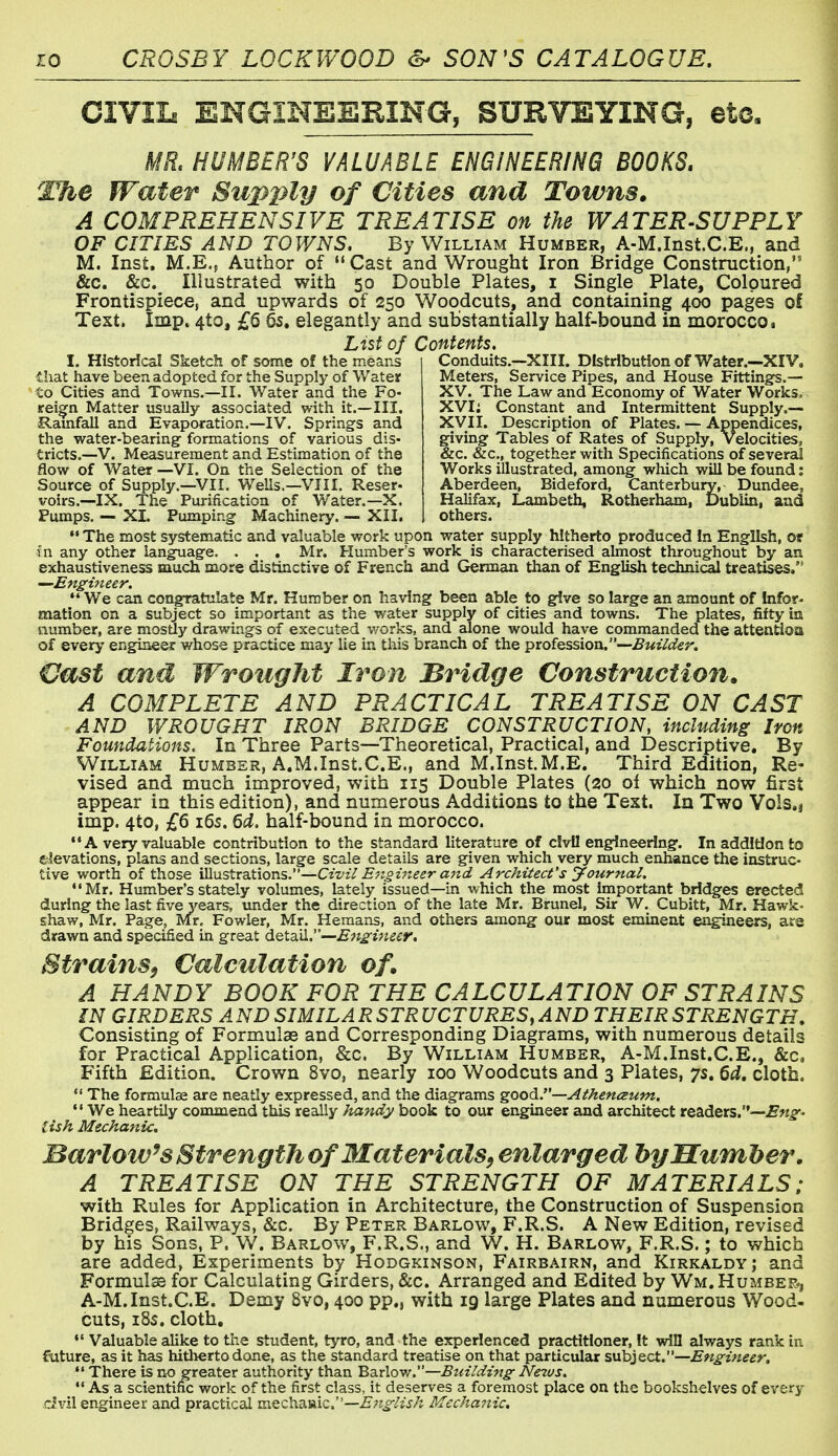 CIVIL ENGINEERING, SURVEYING, etc, MR, HUMBERTS VALUABLE ENGINEERING BOOKS. The Water Supply of Cities and Towns. A COMPREHENSIVE TREATISE on the WATER-SUPPLY OF CITIES AND TOWNS. By William Humber, A-M.Inst.C.E., and M. Inst. M.E., Author of  Cast and Wrought Iron Bridge Construction, &c. &c. Illustrated with 50 Double Plates, i Single Plate, Coloured Frontispiece, and upwards of 250 Woodcuts, and containing 400 pages of Text, Imp. 4to, £6 6s. elegantly and substantially half-bound in morocco. List of Contents. Conduits.—XIII. Distribution of Water.—XIV. Meters, Service Pipes, and House Fittings.— XV. The Law and Economy of Water Works.. XVI; Constant and Intermittent Supply.— XVII. Description of Plates. — Appendices, giving Tables of Rates of Supply, Velocities, &c. &c., together with Specifications of several ' Works illustrated, among which will be found: Aberdeen, Bideford, Canterbury, Dundee, Halifax, Lambeth, Rotherham, Dublin, aad others. I. Historical Sketch of some of the means that have been adopted for the Supply of Water to Cities and Towns.—II. Water and the Fo- reign Matter usually associated with it.—III. Ramfall and Evaporation.—IV. Springs and the water-bearing formations of various dis- tricts.—V. Measurement and Estimation of the flow of Water—VI. On the Selection of the Source of Supply.—VII. Wells.—VIII. Reser- voirs.—IX. The Purification of Water.—X. Pumps. — XL Pumping Machinery. — XII,  The most systematic and valuable work upon water supply hitherto produced In English, ot fn any other language. . . . Mr. Humber's work is characterised almost throughout by an exhaustiveness much more distinctive of French and German than of English techni^ treatises. *' We can congratulate Mr. Humber on having been able to give so large an amount of Infor- mation on a subject so important as the water supply of cities and towns. The plates, fifty ia number, are mosuy drawings of executed works, and alone would have commanded the attentioa of every engineer whose practice may lie in this branch of the profession.—Builder. Cast and Wrought Iron Bridge Construction. A COMPLETE AND PRACTICAL TREATISE ON CAST AND WROUGHT IRON BRIDGE CONSTRUCTION, including Iron Foundations. In Three Parts—Theoretical, Practical, and Descriptive. By William Humber, A.M.Inst.C.E., and M.Inst.M.E. Third Edition, Re- vised and much improved, with 115 Double Plates (20 oi which now first appear in this edition), and numerous Additions to the Text. In Two Vols.j imp. 4to, £6 i6s. 6d. half-bound in morocco. •*A very valuable contribution to the standard literature of civil engineering. In addition to elevations, plans and sections, large scale details are given which very much enhance the instruc- tive worth of those VlnstrdLtiovLs—Civil Engineer and Architect's Journal. Mr. Humber's stately volumes, lately issued—in which the most important bridges erected during the last five years, tmder the direction of the late Mr. Brunei, Sir W. Cubitt, Mr. Hawk- shaw, Mr. Page, Mr. Fowler, Mr. Hemans, and others among our most eminent engineers, are drawn and specified in great detail.—^^^^j^^^r. Strains^ Calculation of. A HANDY BOOK FOR THE CALCULATION OF STRAINS IN GIRDERS AND SIMILARSTRUCTURES,AND THEIRSTRENGTH. Consisting of Formulas and Corresponding Diagrams, with numerous details for Practical Application, &c. By William Humber, A-M.Inst.C.E., &c, Fifth Edition. Crown 8vo, nearly 100 Woodcuts and 3 Plates, 7s. Qd. cloth. The formulae are neatly expressed, and the diagrams good.—Athenceum. *' We heartily commend this really handy book to our engineer and architect readers.— lish Mechanic. Barlow^sStrengthof Materials, enlarged bp Humber, A TREATISE ON THE STRENGTFI OF MATERIALS; with Rules for Application in Architecture, the Construction of Suspension Bridges, Railways, &c. By Peter Barlow, F.R.S. A New Edition, revised by his Sons, P. W. Barlow, F.R.S., and W. H. Barlow, F.R.S. ; to which are added, Experiments by Hodgkinson, Fairbairn, and Kirkaldy; and Formulas for Calculating Girders, &c. Arranged and Edited by Wm. Humber., A-M. Inst.C.E. Demy 8vo, 400 pp., with 19 large Plates and numerous Wood- cuts, 18s. cloth. Valuable alike to the student, tyro, and the experienced practitioner. It win always rank in. future, as it has hitherto done, as the standard treatise on that pcirticular suh}&ct.—En£-ineer.  There is no greater authority than Barlow.—Building- JVctvs.  As a scientific work of the first class, it deserves a foremost place on the bookshelves of every civil engineer and practical mQcha.Viic,—English Mechanic.