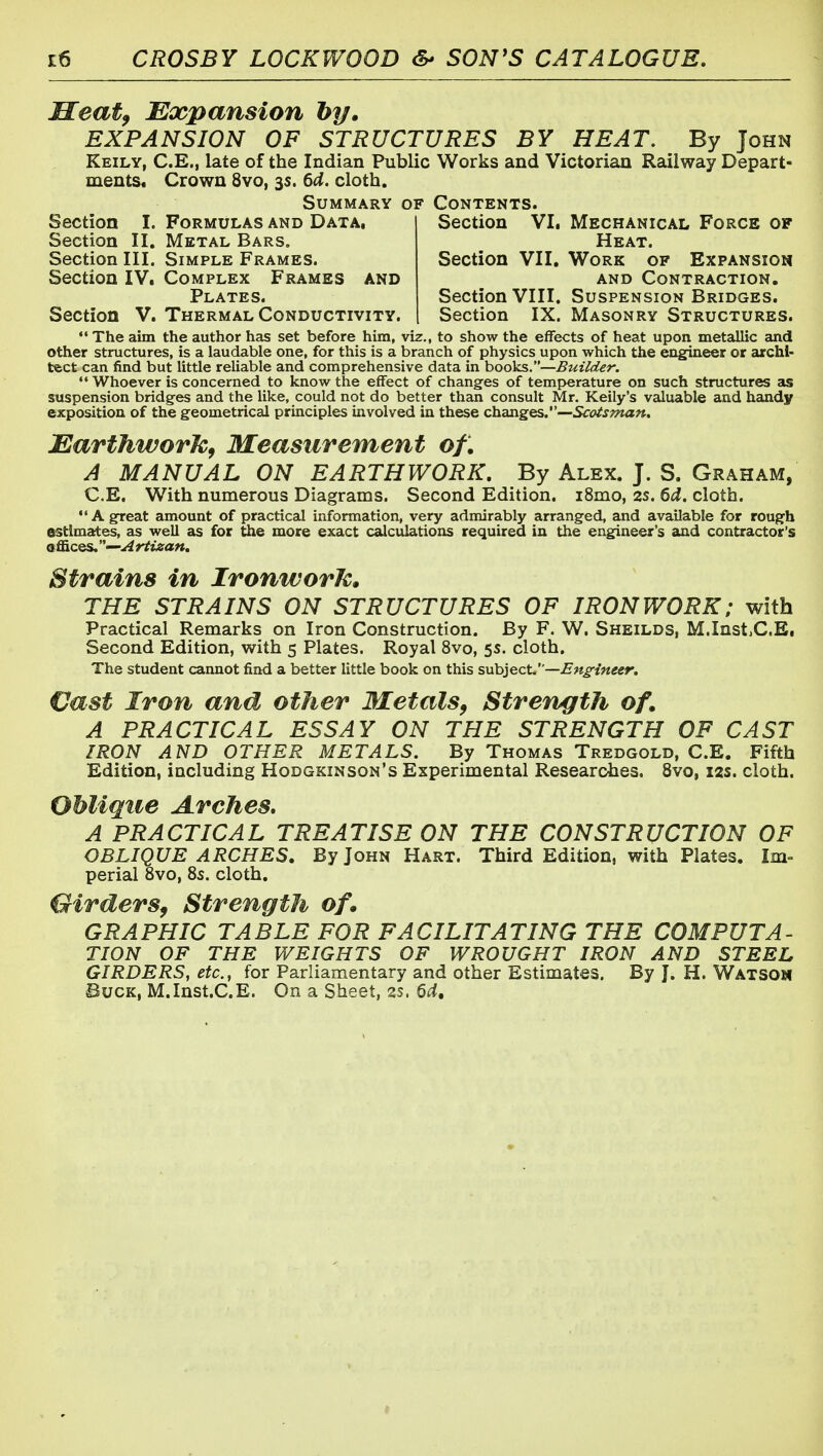 Meat^ Expansion hy. EXPANSION OF STRUCTURES BY HEAT. By John Keily, C.E., late of the Indian Public Works and Victorian Railway Depart- ments* Crown 8vo, 3s. 6d. cloth. Summary of Contents. Section I. Formulas and Data, Section II. Metal Bars. Section III. Simple Frames. Section IV. Complex Frames and Plates. Section V. Thermal Conductivity. Section VI. Mechanical Force of Heat. Section VII. Work of Expansion and Contraction. Section VIII. Suspension Bridges. Section IX. Masonry Structures.  The aim the author hcis set before him, viz., to show the effects of heat upon metallic and other structures, is a laudable one, for this is a branch of physics upon which the eng^eer or archi- tect can find but little reliable and comprehensive data in hooks.—Builder.  Whoever is concerned to know the effect of changes of temperature on such structures as suspension bridges and the like, could not do better than consult Mr. Kelly's valuable and handy exposition of the geometrical principles involved in these changes.—Scoisman, JSarthworkf Measurement of. A MANUAL ON EARTHWORK. By Alex. J. S. Graham, C.E. With numerous Diagrams. Second Edition. i8mo, 2S. 6d. cloth. A great amount of practical information, very admirably arranged, and available for rough estimates, as well as for the more exact calculations required in the engineer's and contractor's offices. —Artizan. Strains in IronworJc. THE STRAINS ON STRUCTURES OF IRONWORK; with Practical Remarks on Iron Construction. By F. W, Sheilds, M.Inst.C.E, Second Edition, with 5 Plates. Royal 8vo, 5s. cloth. The student cannot find a better little book on this suhiect.—Engineer, Vast Iron and other Metals^ Strength of. A PRACTICAL ESSAY ON THE STRENGTH OF CAST IRON AND OTHER METALS. By Thomas Tredgold, C.E. Fifth Edition, including Hodgkinson's Experimental Researches, 8vo, 12s. cloth. Oblique Arches. A PRACTICAL TREATISE ON THE CONSTRUCTION OF OBLIQUE ARCHES. By John Hart. Third Edition, with Plates. Im- perial 8vo, 85. cloth. Girders^ Strength of GRAPHIC TABLE FOR FACILITATING THE COMPUTA- TION OF THE WEIGHTS OF WROUGHT IRON AND STEEL GIRDERS, etc., for Parliamentary and other Estimates. By J. H. Watsou Buck, M.Inst.C.E. On a Sheet, ss. 6cl,