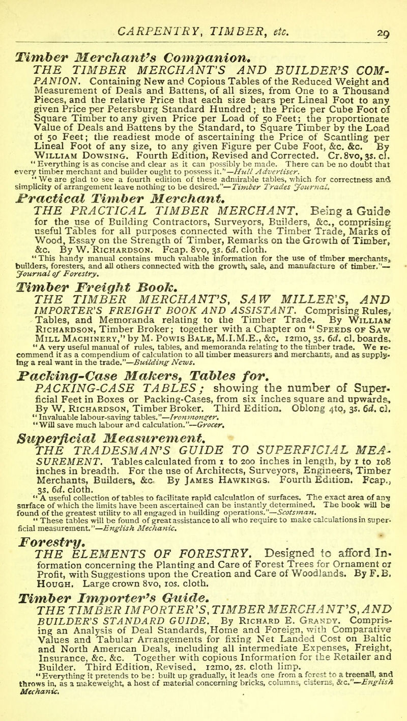 CARPENTRY, TIMBER, etc. 2g Timber Merchant's Companion. THE TIMBER MERCHANTS AND BUILDER'S COM- PANION. Containing New and Copious Tables of the Reduced Weight and Measurement of Deals and Battens, of all sizes, from One to a Thousand Pieces, and the relative Price that each size bears per Lineal Foot to any given Price per Petersburg Standard Hundred ; the Price per Cube Foot of Square Timber to any given Price per Load of 50 Feet; the proportionate Value of Deals and Battens by the Standard, to Square Timber by the Load ot 50 Feet; the readiest mode of ascertaining the Price of Scantling per Lineal Foot of any size, to any given Figure per Cube Foot, &c. &c. By William Dowsing. Fourth Edition, Revised and Corrected. Cr.Svo, 3s. el.  Everything is as concise and clear as it can possibly be made. There can be no doubt that every timber merchant and builder ought to possess it.'—Hull Advertiser. •'We are glad to see a fourth edition of these admirable tables, which for correctness and simplicity of arrangement leave nothing to be desired.—Tiniier Trades jfonrytaL Practical Timber Merchant. THE PRACTICAL TIMBER MERCHANT, Being a Quid© for the use of Building Contractors, Surveyors, Builders, &c., comprising useful Tables for all purposes connected with the Timber Trade, Marks of Wood, Essay on the Strength of Timber, Remarks on the Growth of Timber, &c. By W. Richardson. Fcap. 8vo, 3s. 6d. cloth.  This handy manual contains much valuable information for the use of timber merchants^^ builders, foresters, and all others connected with the growth, sale, and manufacture of timber,— Journal of Forestry. Timber Freight Booh. THE TIMBER MERCHANTS, SAW MILLER'S, AND IMPORTER'S FREIGHT BOOK AND ASSISTANT. Comprising Rules-, Tables, and Memoranda relating to the Timber Trade. By William Richardson, Timber Broker; together with a Chapter on Speeds of Saw Mill Machinery, by M. Powis Bale, M.LM.E., &c, ismo, 3s. 6d, cl. boards*  A very useful manual of rules, tables, and memoranda relating to the timber trade. We re- commend it as a compendium of calculation to all timber measurers and merchantSj and as suppJ;^ !ng a real want in the trade.—Building News. iPacMng-Case Makers^ Tables for. PACKING-CASE TABLES; showing the number of Super- ficial Feet in Boxes or Packing-Cases, from six inches square and upwards. By W. Richardson, Timber Broker. Third Edition. Oblong 4t0j 3s. 6d, c).  Invaluable labour-saving tables.—Ironmonzer. Will save much labour and calculation.—Grocer, Superficial Measurement. THE TRADESMAN'S GUIDE TO SUPERFICIAL MEA- SUREMENT. Tables calculated from i to 200 inches in length, by i to 108 inches in breadth. For the use of Architects, Surveyors, Engineers, Timbei Merchants, Builders, &c> By James Hawkings. Fourth Edition. Fcap., 3s. 6d. cloth.  A useful collection of tables to facilitate rapid calculation of surfaces. The exact area of an:^ sarface of which the Umits have been ascertained can be instantly determined. The book will be found of the greatest utility to all engaged in building operations.—Scotsman. These tables will be found of great assistance to all who require to make calculations in super- ficial measurement.—English Mechanic. Forestry. THE ELEMENTS OF FORESTRY, Designed to afford In- formation concerning the Planting and Care of Forest Trees for Ornament 01 Profit, with Suggestions upon the Creation and Care of Woodlands. By F. B. Hough, Large crown 8vo, los. cloth. Timber Importer's Gtiide. THE TIMBER IMPORTER '5, TIMBER MERCHANTS, AND BUILDER'S STANDARD GUIDE. By Richard E. Grandy. Compris- ing an Analysis of Deal Standards, Home and Foreign, vv'ith Comparative Values and Tabular Arrangements for fixing Net Landed Cost on Baltic and North American Deals, including all intermediate Expenses, Freight, Insurance, &c. &c. Together with copious Information for the Retailer and Builder. Third Edition, Revised. lamo, 2S. cloth limp. Everything it pretends to be: built up gradually, it leads one from a forest to a treenail, and throws in, as a makeweight, a host of material concerning bricks, columns, cisterns, &-c.—English Mechanic.