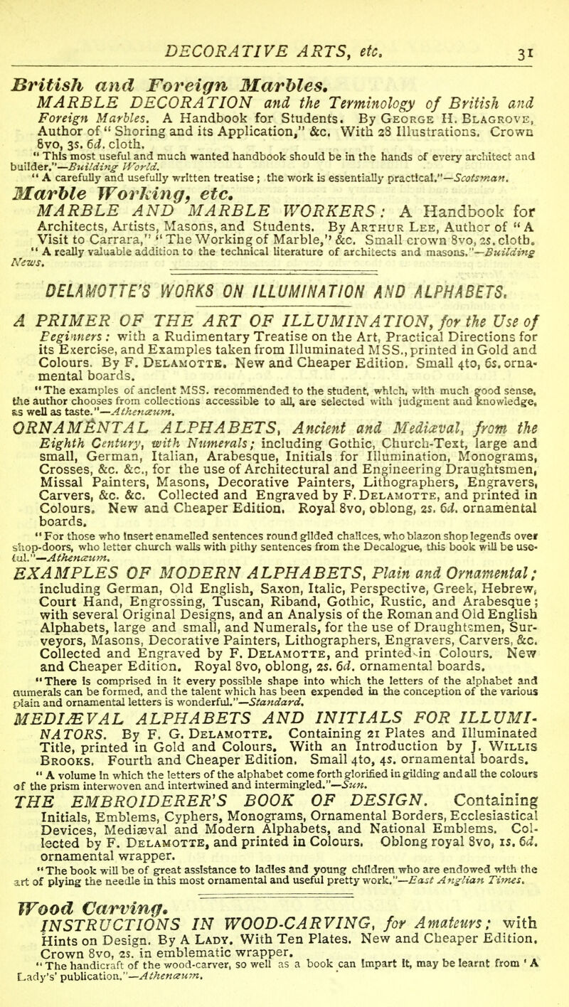 British and Foreign 3Iarhles. MARBLE DECORATION and the Terminology of British and Foreign Marbles. A Handbook for Students. By George H. Blagrove, Author of  Shoring and its Application, &c, With 28 Illustrations. Crown 8vo, 3s. 6d. cloth.  This most useful and much wanted handbook should be in the hands of every architect and builder.—Building World. '* A carefully and usefully written treatise ; the work is essentially prs^ctlcal.—Scotsman. Marble Working^ etc* MARBLE AND MARBLE WORKERS: A Handbook for Architects, Artists, Masons, and Students. By Arthur Lee, Author of  A Visit to Carrara, The Working of Marble,'' &c. Small crown 8vo, 2S. cloth.  A really valuable addition to the technical literature of architects and nmsoas,—Buildi^tg N'ews. ''^^ DELAMOTTE'S WORKS ON ILLUMINATION AND ALPHABETS. A PRIMER OF THE ART OF ILLUMINATION, for the Use of Beginners: with a Rudimentary Treatise on the Art, Practical Directions for , its Exercise, and Examples taken from Illuminated MSS., printed in Gold and Colours. By F. Delamotte, New and Cheaper Edition. Small 4to, 6s, orna- mental boards. ••The examples of ancfent MSS. recommended to the student, which, with much good sense, tiie author chooses from collections accessible to all, are selected with judgment and kaowiedge, s,s well as taste.—Atkenceum. 0RNAM£:NTAL alphabets, Ancient and Mediaeval, from the Eighth Century, with Numerals; including Gothic, Church-Text, large and small, German, Italian, Arabesque, Initials for Illumination, Monograms, Crosses, &c. &c., for the use of Architectural and Engineering Draughtsmen, Missal Painters, Masons, Decorative Painters, Lithographers, Engravers, Carvers, &c. &c. Collected and Engraved by F. Delamotte, and printed in Colours, New and Cheaper Edition. Royal 8vo, oblong, 2s. 6d. ornamental boards. •• For those who Insert enamelled sentences round gilded chalices, who blazon shop legends over s'.iop-doors, who letter church walls with pithy sentences from the Decalogue, this book will be use- Lnl.—Athencctim, EXAMPLES OF MODERN ALPHABETS, Plain and Ornamental; including German, Old English, Saxon, Italic, Perspective, Greek, Hebrew, Court Hand, Engrossing, Tuscan, Riband, Gothic, Rustic, and Arabesque; with several Original Designs, and an Analysis of the Roman and Old English Alphabets, large and small, and Numerals, for the use of Draughtsmen, Sur- veyors, Masons, Decorative Painters, Lithographers, Engravers, Carvers, &c. Collected and Engraved by F. Delamotte, and printed-in Colours. New and Cheaper Edition. Royal 8vo, oblong, 2s. 6d. ornamental boards. •' There Is comprised in it every possible shape into which the letters of the alphabet and numerals can be formed, and the talent which has been expended in the conception of the various plain and ornamental letters is wonderful.—Standard, MEDIEVAL ALPHABETS AND INITIALS FOR ILLUMI- NATORS. By F. G. Delamotte. Containing 21 Plates and Illuminated Title, printed in Gold and Colours, With an Introduction by J. Willis Brooks. Fourth and Cheaper Edition. Small 4to, 4s. ornamental boards.  A volume In which the letters of the alphabet come forth glorified in gilding and all the colours of the prism interwoven and intertwined and intermingled.— THE EMBROIDERER'S BOOK OF DESIGN. Containing Initials, Emblems, Cyphers, Monograms, Ornamental Borders, Ecclesiastical Devices, Mediaeval and Modern Alphabets, and National Emblems. Col- lected by F. Delamotte, and printed in Colours. Oblong royal 8vo, is. 6d, ornamental wrapper. The book will be of great assistance to ladles and young children who are endowed with the art of plying the needle in this most ornamental and useful pretty wQs^.—East Ang-lian Ti7?zes. Wood Carving* INSTRUCTIONS IN WOOD-CARVING, for Amateurs: with Hints on Design. By A Lady. With Ten Plates. New and Cheaper Edition. Crown 8vo, 2s. in emblematic wrapper.  The handicraft of the wood-carver, so well as a book can impart It, may be learnt from ' A Lady's' ^nhXics-Woxi:'—AthenceuTn.