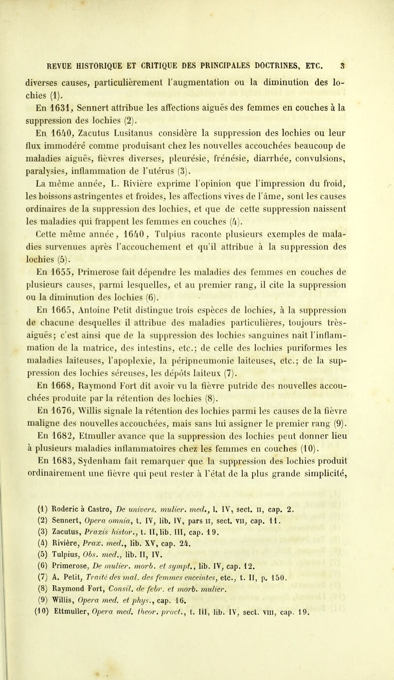 diverses causes, particulièrement l'augmentation ou la diminution des lo- chies (1). En 1631, Sennert attribue les affections aiguës des femmes en couches à la suppression des lochies (2). En 1640, Zacutus Lusitanus considère la suppression des lochies ou leur flux immodéré comme produisant chez les nouvelles accouchées beaucoup de maladies aiguës, fièvres diverses, pleurésie, frénésie, diarrhée, convulsions, paralysies, inflammation de l'utérus (3). La même année, L. Rivière exprime l'opinion que l'impression du froid, les boissons astringentes et froides, les affections vives de l'àme, sont les causes ordinaires de la suppression des lochies, et que de cette suppression naissent les maladies qui frappent les femmes en couches (k). Cette même année, 1640, Tulpius raconte plusieurs exemples de mala- dies survenues après l'accouchement et qu'il attribue à la suppression des lochies (5). En 1655, Primerose fait dépendre les maladies des femmes en couches de plusieurs causes, parmi lesquelles, et au premier rang, il cite la suppression ou la diminution des lochies (6). En 1665, Antoine Petit distingue trois espèces de lochies, à la suppression de chacune desquelles il attribue des maladies particulières, toujours très- aiguës; c'est ainsi que de la suppression des lochies sanguines naît l'inflam- mation de la matrice, des intestins, etc.; de celle des lochies puriformes les maladies laiteuses, l'apoplexie, la péripneumonie laiteuses, etc.; de la sup- pression des lochies séreuses, les dépôts laiteux (7). En 1668, Raymond Fort dit avoir vu la fièvre putride des nouvelles accou- chées produite par la rétention des lochies (8). En 1676, Willis signale la rétention des lochies parmi les causes de la fièvre maligne des nouvelles accouchées, mais sans lui assigner le premier rang (9). En 1682, Etmuller avance que la suppression des lochies peut donner lieu à plusieurs maladies inflammatoires chez les femmes en couches (10). En 1683, Sydenham fait remarquer que la suppression des lochies produit ordinairement une fièvre qui peut rester à l'état de la plus grande simplicité, (1) Roderic à Castro, De univers, mulier. med,, I. IV, sect. 11, cap. 2. (2) Sennert, Opéra omnia, t. IV, lib. IV, pars u, sect. vil, cap. 11. (3) Zacutus, Praxis histor., t. II, lib. III, cap. 19. (ù) Rivière, Prax. med., lib. XV, cap. 24. (5) Tulpius, Obs. med., lib. II, IV. (6) Primerose, De mulier. morb. et sympt., lib. IV, cap. 12. (7) A. Petit, Traité des mal. des femmes enceintes, etc., t. II, p. 150. (8) Raymond Fort, Consil. de febr. et morb. mulier. (9) Willis, Opéra med. et phys., cap. 16. (10) Ettmuller, Opéra med. theor. pract., t. III, lib. IV, sect. vin, cap. 19*