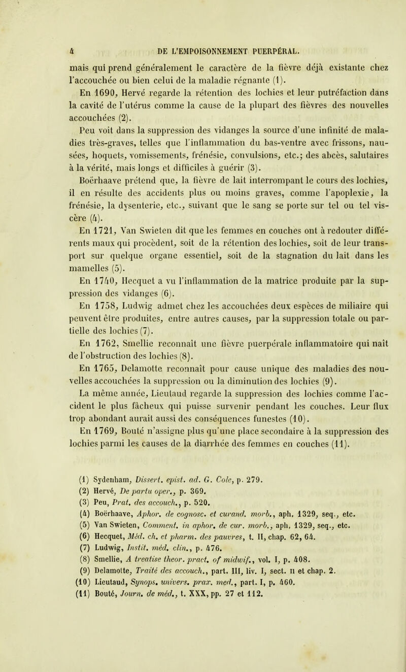 mais qui prend généralement le caractère de la fièvre déjà existante chez l'accouchée ou bien celui de la maladie régnante (1). En 1690, Hervé regarde la rétention des lochies et leur putréfaction dans la cavité de l'utérus comme la cause de la plupart des fièvres des nouvelles accouchées (2). Peu voit dans la suppression des vidanges la source d'une infinité de mala- dies très-graves, telles que l'inflammation du bas-ventre avec frissons, nau- sées, hoquets, vomissements, frénésie, convulsions, etc.; des abcès, salutaires à la vérité, mais longs et difficiles à guérir (3). Boërhaave prétend que, la fièvre de lait interrompant le cours des lochies, il en résulte des accidents plus ou moins graves, comme l'apoplexie, la frénésie, la dysenterie, etc., suivant que le sang se porte sur tel ou tel vis- cère (4). En 1721, Van Swieten dit que les femmes en couches ont à redouter diffé- rents maux qui procèdent, soit de la rétention des lochies, soit de leur trans- port sur quelque organe essentiel, soit de la stagnation du lait dans les mamelles (5). En 17/i0, Hecquet a vu l'inflammation de la matrice produite par la sup- pression des vidanges (6). En 1758, Ludwig admet chez les accouchées deux espèces de miliaire qui peuvent être produites, entre autres causes, par la suppression totale ou par- tielle des lochies (7). En 1762, Smellie reconnaît une fièvre puerpérale inflammatoire qui naît de l'obstruction des lochies (8). En 1765, Delamotte reconnaît pour cause unique des maladies des nou- velles accouchées la suppression ou la diminution des lochies (9). La même année, Lieulaud regarde la suppression des lochies comme l'ac- cident le plus fâcheux qui puisse survenir pendant les couches. Leur flux trop abondant aurait aussi des conséquences funestes (10). En 1769, Bouté n'assigne plus qu'une place secondaire à la suppression des lochies parmi les causes de la diarrhée des femmes en couches (11). (1) Sydenham, Dissert, epist. ad. G. Cole, p. 279. (2) Hervé, De par tu oper., p. 369. (3) Peu, Prat. des accouch., p. 520. (U) Boërhaave, Aphor. de cognosc. et curand. morb., aph, 1329, seq., etc. (5) Van Swieten, Comment, in aphor. de cur. morb., aph, 1329, seq., etc. (6) Hecquet, Méd. ch. et pharm. des pauvres, t. II, chap. 62, 64. (7) Ludwig, Instit. méd. clin., p. 476. (8) Smellie, A treatise theor. pract. of midwif., vol. I, p. 408. (9) Delamolte, Traité des accouch., part. III, liv. I, sect. il et chap. 2. (10) Lieutaud, Synops, univers, prax. med., part. I, p. 460. (11) Bouté, Journ. de méd., t. XXX, pp. 27 et 112.