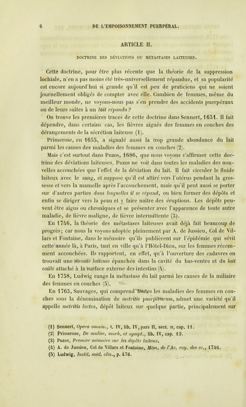 ARTICLE ff. DOCTRINE DES DÉVIATIONS OU MÉTASTASES LAITEUSES. Cette doctrine, pour être plus récente que la the'orie de la suppression lochiale, n'en a pas moins été très-universellement répandue, et sa popularité est encore aujourd'hui si grande qu'il est peu de praticiens qui ne soient journellement obligés de compter avec elle. Combien de femmes, même du meilleur monde, ne voyons-nous pas s'en prendre des accidents puerpéraux ou de leurs suites à un làit répandu ? On trouve les premières traces de cette doctrine dansSennert, 1631. Il fait dépendre, dans certains cas, les fièvres aiguës des femmes en couches des dérangements de la sécrétion laiteuse (1). Primerose, en 1655, a signalé aussi la Irop grande abondance du lait parmi les causes des maladies des femmes en couches (2). Mais c'est surtout dans Puzos, 1686, que nous voyons s'affirmer cette doc- trine des déviations laiteuses. Puzos ne voit dans toutes les maladies des nou- velles accouchées que l'effet de la déviation du lait. 11 fait circuler le fluide laiteux avec le sang, et suppose qu'il est attiré vers l'utérus pendant la gros- sesse et vers la mamelle après l'accouchement, mais qu'il peut aussi se porter sur d'autres parties dans lesquelles il se répand, ou bien former des dépôts et enfin se diriger vers la peau el y faire naître des éruptions. Les dépôts peu- vent être aigus ou chroniques et se présenter avec l'apparence de toute autre maladie, de fièvre maligne, de fièvre intermittente (3). En 1746, la théorie des métastases laiteuses avait déjà fait beaucoup de progrès ; car nous la voyons adoptée pleinement par A. de Jussieu, Col de Vil- lars et Fontaine, dans le mémoire qu'ils publièrent sur l'épidémie qui sévit cette année là, à Paris, tant en ville qu'à l'Hôtel-Dieu, sur les femmes récem- ment accouchées. Ils rapportent, en effet, qu'à l'ouverture des cadavres on trouvait une sérosité laiteuse épanchée dans la cavité du bas-ventre et du lait caillé attaché à la surface externe des intestins (ft). En 1758, Ludwig range la métastase du lait parmi les causes de la miliaire des femmes en couches (5). En 1763, Sauvages, qui comprend'Tdutes les maladies des femmes en cou- ches sous la dénomination de metritis puerpéfarum, admet une variété qu'il appelle metritis lactea, dépôt laiteux sur quelque partie, principalement sur (1) Sennert, Opéra omnia., t. IV, lib. IV,pars II, sect. il, cap. 11. (2) Primerose, De mulier. morb. et sympt., lib. IV, cap. 12. (3) Puzos, Premier mémoire sur les dépôts laiteux. (4) A. de Jussieu, Col de Villars et Fontaine, Mém. de l'Ac. roy. des se, 1746. (5) Ludwig, Instit. médt clin., p. 476.