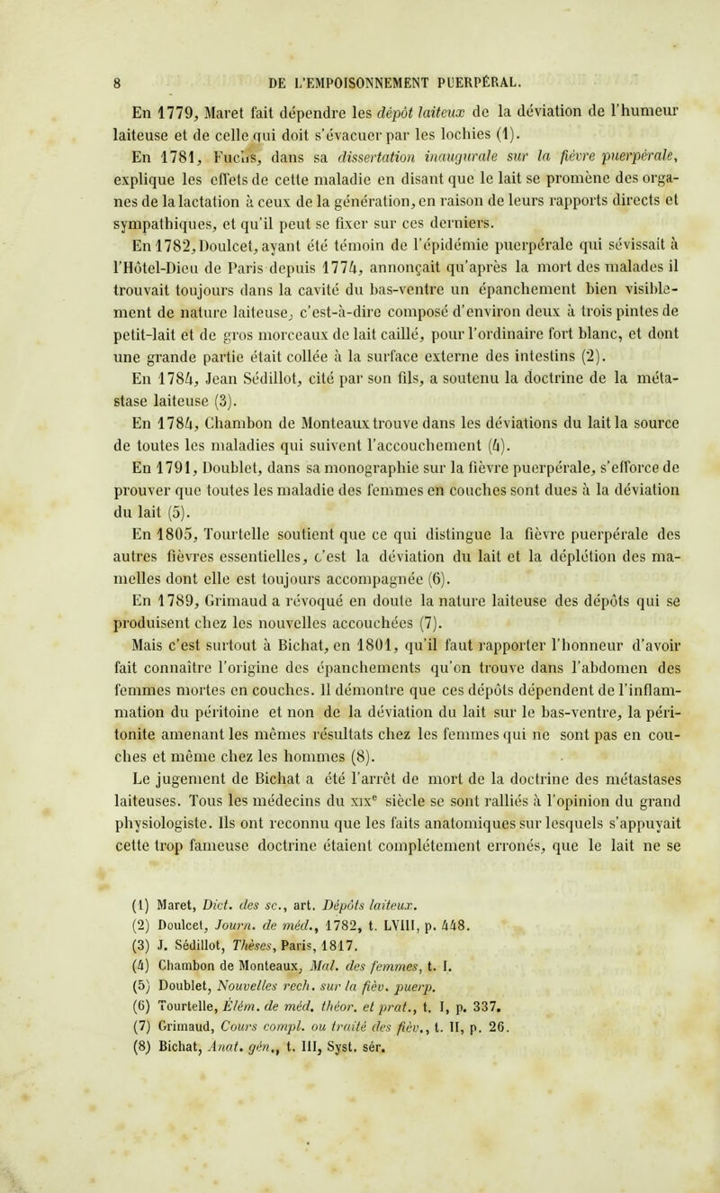 En 1779, Maret fait dépendre les dépôt laiteux de la déviation de l'humeur laiteuse et de celle gui doit s'évacuer par les lochies (1). En 1781, Fuclis, dans sa dissertation inaugurale sur la fièvre puerpérale, explique les effets de cette maladie en disant que le lait se promène des orga- nes de la lactation à ceux de la génération, en raison de leurs rapports directs et sympathiques, et qu'il peut se fixer sur ces derniers. En 1782,Doulcet, ayant été témoin de l'épidémie puerpérale qui sévissait à l'Hôtel-Dieu de Paris depuis 1774, annonçait qu'après la mort des malades il trouvait toujours dans la cavité du has-ventrc un épanchement bien visible- ment de nature laiteuse; c'est-à-dire composé d'environ deux à trois pintes de petit-lait et de gros morceaux de lait caillé, pour l'ordinaire fort blanc, et dont une grande partie était collée à la surface externe des intestins (2). En 1784, Jean Sédillot, cité par son fils, a soutenu la doctrine de la méta- stase laiteuse (3). En 1784, Chambon de Monteaux trouve dans les déviations du lait la source de toutes les maladies qui suivent l'accouchement (4). En 1791, Doublet, dans sa monographie sur la fièvre puerpérale, s'efforce de prouver que toutes les maladie des femmes en couches sont dues à la déviation du lait (5). En 1805, Tourtelle soutient que ce qui distingue la fièvre puerpérale des autres fièvres essentielles, c'est la déviation du lait et la déplétion des ma- melles dont elle est toujours accompagnée (6). En 1789, Grimaud a révoqué en doute la nature laiteuse des dépôts qui se produisent chez les nouvelles accouchées (7). Mais c'est surtout à Bichat, en 1801, qu'il faut rapporter l'honneur d'avoir fait connaître l'origine des épanchements qu'on trouve dans l'abdomen des femmes mortes en couches. 11 démontre que ces dépôts dépendent de l'inflam- mation du péritoine et non de la déviation du lait sur le bas-ventre, la péri- tonite amenant les mêmes résultats chez les femmes qui ne sont pas en cou- ches et même chez les hommes (8). Le jugement de Bichat a été l'arrêt de mort de la doctrine des métastases laiteuses. Tous les médecins du xixe siècle se sont ralliés à l'opinion du grand physiologiste. Ils ont reconnu que les faits anatomiques sur lesquels s'appuyait cette trop fameuse doctrine étaient complètement erronés, que le lait ne se (1) Maret, Dict. des se, art. Dépôts laiteux. (2) Doulcet, Joum. de méd., 1782, t. LVI1I, p. 448. (3) J. Sédillot, Thèses, Paris, 1817. (à) Chambon de Monteaux, Mal. des femmes, t. I. (5) Doublet, Nouvelles rech. sur ta fièv. puerp. (G) Tourtelle, Èlém. de méd. théor. et prat., t. I, p. 337. (7) Grimaud, Cours compl. ou traité des fièv., t. II, p. 26. (8) Bichat, Anat. gén,, t. III, Syst. sér.