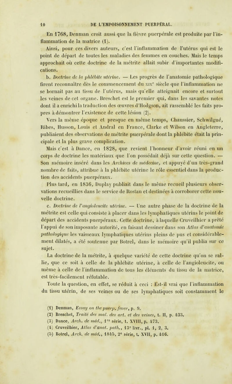 En 1768, Dcnman croit aussi que la fièvre puerpérale est produite par l'in- flammation de la matrice (1). Ainsi, pour ces divers auteurs, c'est l'inflammation de l'utérus qui est le point de départ de toutes les maladies des femmes en couches. Mais le temps approchait où cette doctrine de la métrite allait subir d'importantes modifi- cations. b. Doctrine de la phlébite utérine. — Les progrès de l'anatomie pathologique firent reconnaître dès le commencement du xixe siècle que l'inflammation ne se bornait pas au tissu de l'utérus, mais qu'elle atteignait encore et surtout les veines de cet organe. Bresehet est le premier qui, dans les savantes notes dont il a enrichi la traduction des œuvres d'Hodgson, ait rassemblé les faits pro- pres à démontrer l'existence de cette lésion (2). Vers la même époque et presque en même temps, Chaussier, Schwilgué, Ribes, Husson, Louis et Andral en France, Clarke et Wilson en Angleterre, publiaient des observations de métrite puerpérale dont la phlébite était la prin- cipale et la plus grave complication. Mais c'est à Dance, en 1828, que revient l'honneur d'avoir réuni en un corps de doctrine les matériaux que l'on possédait déjà sur cette question. — Son mémoire inséré dans les Archives de médecine, et appuyé d'un très-grand nombre de faits, attribue à la phlébite utérine le rôle essentiel dans la produc- tion des accidents puerpéraux. Plus tard, en 1836, Duplay publiait dans le même recueil plusieurs obser- vations recueillies dans le service de Rostan et destinées à corroborer cette nou- velle doctrine. c. Doctrine de l'angioleucite utérine. — Une autre phase de la doctrine de la métrite est celle qui consiste à placer dans les lymphatiques utérins le point de départ des accidents puerpéraux. Cette doctrine, à laquelle Cruveilhier a prêté l'appui de son imposante autorité, en faisant dessiner dans son Atlas d'anatomie pathologique les vaisseaux lymphatiques utérins pleins de pus et considérable- ment dilatés, a été soutenue par Botrel, dans le mémoire qu'il publia sur ce sujet. La doctrine de la métrite, à quelque variété de cette doctrine qu'on se ral- lie, que ce soit à celle de la phlébite utérine, à celle de l'angioleucite, ou même à celle de l'inflammation de tous les éléments du tissu de la matrice, est très-facilement réf'utable. Toute la question, en effet, se réduit à ceci : Est-il vrai que l'inflammation du tissu utérin, de ses veines ou de ses lymphatiques soit constamment le (1) Denman, Essay on thepuerp. fever,\>. 9. (2) Breschet, Traité des mal. des art. et des veines, t. II, p. 433. (3) Dance, Arch. de méd,, Ve série, t. XVIII, p. 473. (4) Cruveilhier, Atlas d'anat. path., 13e livr., pl. 1, 2, 3. (5) Botrel, Arch. de méd., 1845, 2e série, t. XVII, p. 416.