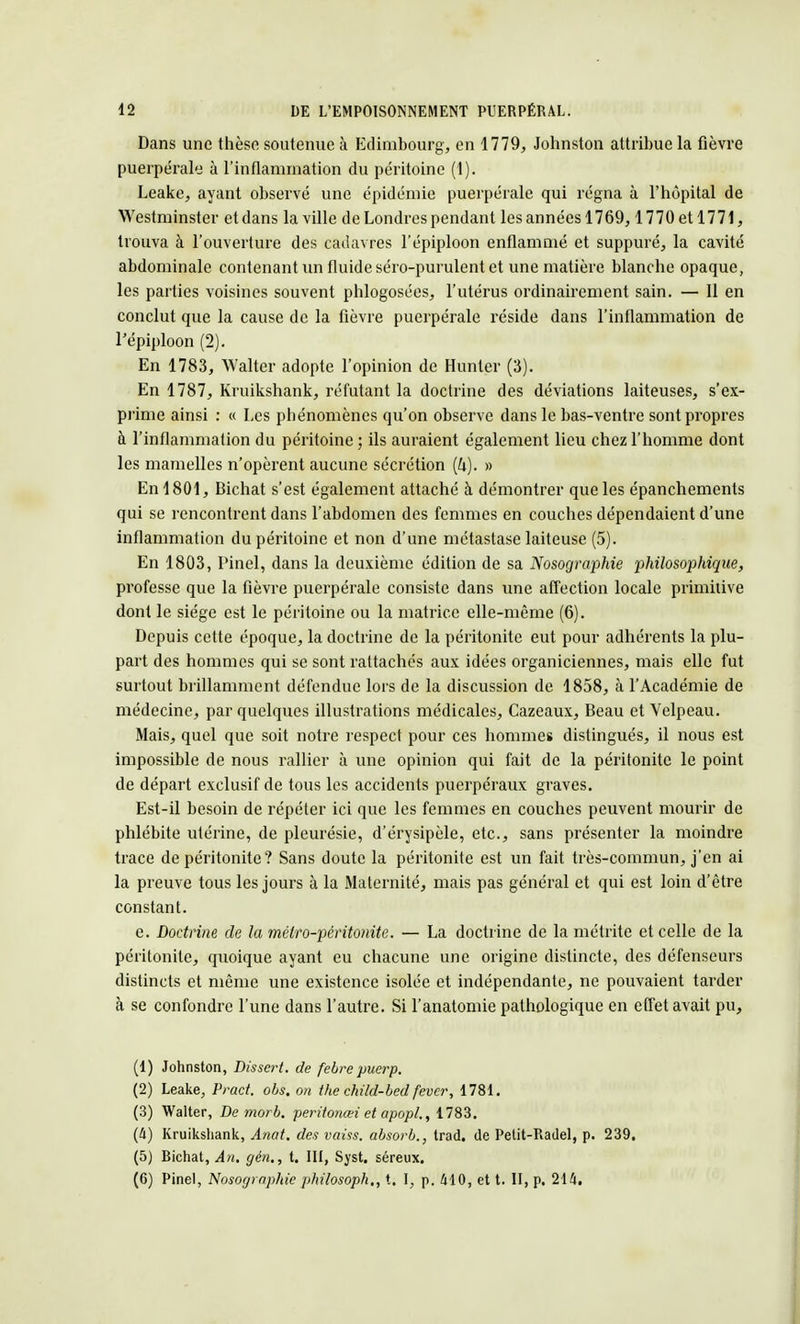 Dans une thèse soutenue à Edimbourg, en 1779, Johnston attribue la fièvre puerpéral à l'inflammation du péritoine (1). Leake, ayant observé une épidémie puerpérale qui régna à l'hôpital de Westminster etdans la ville de Londres pendant les années 1769, 1770 et 1771, trouva à l'ouverture des cadavres l'épiploon enflammé et suppuré, la cavité abdominale contenant un fluide séro-purulent et une matière blanche opaque, les parties voisines souvent phlogosées, l'utérus ordinairement sain. — Il en conclut que la cause de la fièvre puerpérale réside dans l'inflammation de l'épiploon (2). En 1783, Walter adopte l'opinion de Hunter (3). En 1787, Kruikshank, réfutant la doctrine des déviations laiteuses, s'ex- prime ainsi : « Les phénomènes qu'on observe dans le bas-ventre sont propres à l'inflammation du péritoine ; ils auraient également lieu chez l'homme dont les mamelles n'opèrent aucune sécrétion (k). » En 1801, Bichat s'est également attaché à démontrer que les épanchements qui se rencontrent dans l'abdomen des femmes en couches dépendaient d'une inflammation du péritoine et non d'une métastase laiteuse (5). En 1803, Pinel, dans la deuxième édition de sa Nosographie philosophique, professe que la fièvre puerpérale consiste dans une affection locale primitive dont le siège est le péritoine ou la matrice elle-même (6). Depuis cette époque, la doctrine de la péritonite eut pour adhérents la plu- part des hommes qui se sont rattachés aux idées organiciennes, mais elle fut surtout brillamment défendue lors de la discussion de 1858, à l'Académie de médecine, par quelques illustrations médicales, Cazeaux, Beau et Velpeau. Mais, quel que soit notre respect pour ces hommes distingués, il nous est impossible de nous rallier à une opinion qui fait de la péritonite le point de départ exclusif de tous les accidents puerpéraux graves. Est-il besoin de répéter ici que les femmes en couches peuvent mourir de phlébite utérine, de pleurésie, d'érysipèle, etc., sans présenter la moindre trace de péritonite? Sans doute la péritonite est un fait très-commun, j'en ai la preuve tous les jours à la Maternité, mais pas général et qui est loin d'être constant. e. Doctrine de la métro-péritonite. — La doctrine de la métrite et celle de la péritonite, quoique ayant eu chacune une origine distincte, des défenseurs distincts et même une existence isolée et indépendante, ne pouvaient tarder à se confondre l'une dans l'autre. Si l'anatomie pathologique en effet avait pu, (1) Johnston, Dissert, de febre puerp. (2) Leake, Pract. obs. on the child-bed fever, 1781. (3) Walter, De morb. peritonœi et apopl., 1783. (Il) Kruikshank, Anat. des vaiss. absorb., trad. de Petit-Radel, p. 239. (5) Bichat, An. gén., t. III, Syst. séreux. (6) Pinel, Nosographie philosoph., t. I, p. 410, et t. II, p. 214.