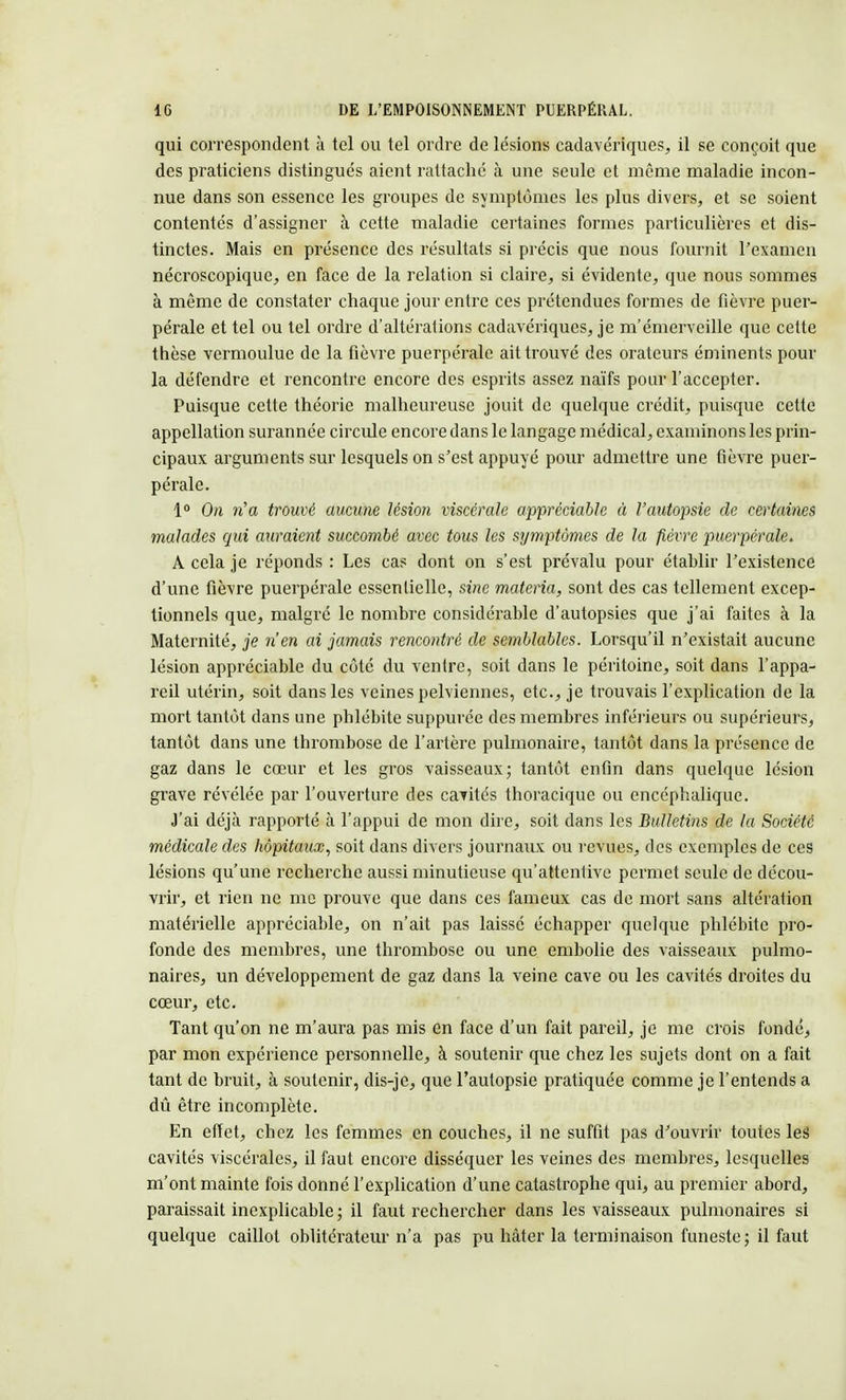 qui correspondent à tel ou tel ordre de lésions cadavériques, il se conçoit que des praticiens distingués aient rattaché à une seule et même maladie incon- nue dans son essence les groupes de symptômes les plus divers, et se soient contentés d'assigner à cette maladie certaines formes particulières et dis- tinctes. Mais en présence des résultats si précis que nous fournit l'examen nécroscopique, en face de la relation si claire, si évidente, que nous sommes à même de constater chaque jour entre ces prétendues formes de fièvre puer- pérale et tel ou tel ordre d'altérations cadavériques, je m'émerveille que celte thèse vermoulue de la fièvre puerpérale ait trouvé des orateurs éminents pour la défendre et rencontre encore des esprits assez naïfs pour l'accepter. Puisque cette théorie malheureuse jouit de quelque crédit, puisque cette appellation surannée circule encore dans le langage médical, examinons les prin- cipaux arguments sur lesquels on s'est appuyé pour admettre une fièvre puer- pérale. 1° On ri a trouvé aucune lésion viscérale appréciable à l'autopsie de certaines malades qui auraient succombé avec tous les symptômes de la fièvre puerpérale. À cela je réponds : Les cas dont on s'est prévalu pour établir l'existence d'une fièvre puerpérale essentielle, sine materia, sont des cas tellement excep- tionnels que, malgré le nombre considérable d'autopsies que j'ai faites à la Maternité, je rien ai jamais rencontré de semblables. Lorsqu'il n'existait aucune lésion appréciable du côté du ventre, soit dans le péritoine, soit dans l'appa- reil utérin, soit dans les veines pelviennes, etc., je trouvais l'explication de la mort tantôt dans une phlébite suppurée des membres inférieurs ou supérieurs, tantôt dans une thrombose de l'artère pulmonaire, tantôt dans la présence de gaz dans le cœur et les gros vaisseaux; tantôt enfin dans quelque lésion grave révélée par l'ouverture des cavités thoracique ou encéphalique. J'ai déjà rapporté à l'appui de mon dire, soit dans les Bulletins de la Société médicale des hôpitaux, soit dans divers journaux ou revues, des exemples de ces lésions qu'une recherche aussi minutieuse qu'attentive permet seule de décou- vrir, et rien ne me prouve que dans ces fameux cas de mort sans altération matérielle appréciable, on n'ait pas laissé échapper quelque phlébite pro- fonde des membres, une thrombose ou une embolie des vaisseaux pulmo- naires, un développement de gaz dans la veine cave ou les cavités droites du cœur, etc. Tant qu'on ne m'aura pas mis en face d'un fait pareil, je me crois fondé, par mon expérience personnelle, à soutenir que chez les sujets dont on a fait tant de bruit, à soutenir, dis-je, que l'autopsie pratiquée comme je l'entends a dû être incomplète. En effet, chez les femmes en couches, il ne suffit pas d'ouvrir toutes les cavités viscérales, il faut encore disséquer les veines des membres, lesquelles m'ont mainte fois donné l'explication d'une catastrophe qui, au premier abord, paraissait inexplicable; il faut rechercher dans les vaisseaux pulmonaires si quelque caillot oblitérateur n'a pas pu hâter la terminaison funeste; il faut