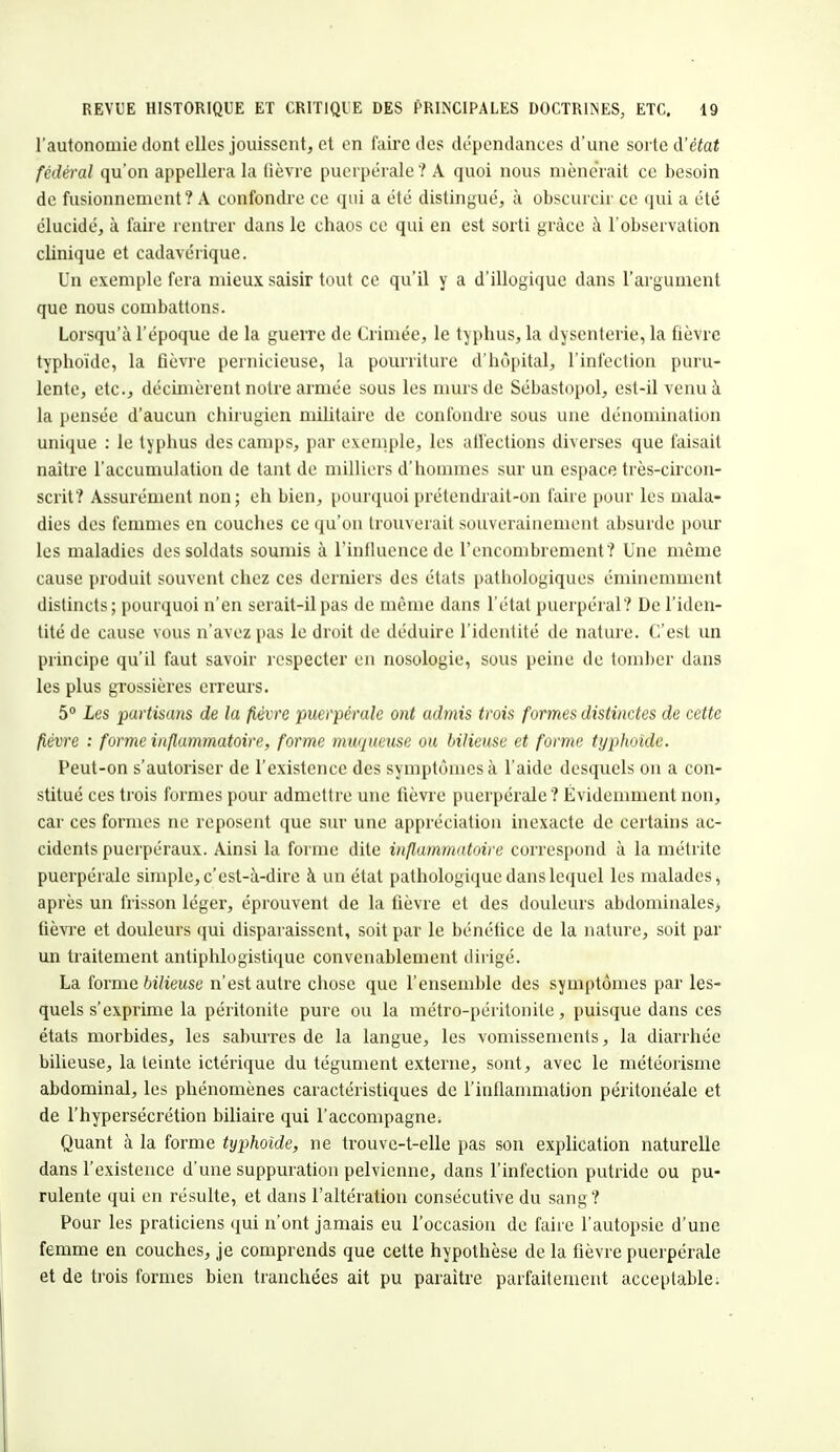 l'autonomie dont elles jouissent, et en faire des dépendances d'une sorte d'état fédéral qu'on appellera la lièvre puerpérale ? A quoi nous mènerait ce besoin de fusionnement? A confondre ce qui a été distingué, à obscurcir ce qui a été élucidé, à faire rentrer dans le chaos ce qui en est sorti grâce à l'observation clinique et cadavérique. Un exemple fera mieux saisir tout ce qu'il y a d'illogique dans l'argument que nous combattons. Lorsqu'à l'époque de la guerre de Crimée, le typhus, la dysenterie, la fièvre typhoïde, la fièvre pernicieuse, la pourriture d'hôpital, l'infection puru- lente, etc., décimèrent notre armée sous les murs de Sébastopol, est-il venu à la pensée d'aucun chirugien militaire de confondre sous une dénomination unique : le typhus des camps, par exemple, les affections diverses que faisait naître l'accumulation de tant de milliers d'hommes sur un espace très-cireon- scrit? Assurément non; eh bien, pourquoi prétendrait-on faire pour les mala- dies des femmes en couches ce qu'on trouverait souverainement absurde pour les maladies des soldats soumis à l'influence de l'encombrement? Une même cause produit souvent chez ces derniers des états pathologiques éminemment distincts; pourquoi n'en serait-il pas de même dans l'état puerpéral? De l'iden- tité de cause vous n'avez pas le droit de déduire l'identité de nature. C'est un principe qu'il faut savoir respecter en nosologie, sous peine de tomber dans les plus grossières erreurs. 5° Les partisans de la fièvre puerpérale ont admis trois formes distinctes de cette fièvre : forme inflammatoire, forme muqueuse ou bilieuse et forme typhoïde. Peut-on s'autoriser de l'existence des symptômes à l'aide desquels on a con- stitué ces trois formes pour admettre une fièvre puerpérale ? Évidemment non, car ces formes ne reposent que sur une appréciation inexacte de certains ac- cidents puerpéraux. Ainsi la forme dite inflammatoire correspond à la médite puerpérale simple, c'est-à-dire à un état pathologique dans lequel les malades, après un frisson léger, éprouvent de la fièvre et des douleurs abdominales, fièvre et douleurs qui disparaissent, soit par le bénéfice de la nature, soit par un traitement antiphlogistique convenablement dirigé. La forme bilieuse n'est autre chose que l'ensemble des symptômes par les- quels s'exprime la péritonite pure ou la métro-péritonite, puisque dans ces états morbides, les saburres de la langue, les vomissements, la diarrhée bilieuse, la teinte ictérique du tégument externe, sont, avec le météorisme abdominal, les phénomènes caractéristiques de l'inflammation péritonéale et de l'hypersécrétion biliaire qui l'accompagne. Quant à la forme typhoïde, ne trouve-t-elle pas son explication naturelle dans l'existence d'une suppuration pelvienne, dans l'infection putride ou pu- rulente qui en résulte, et dans l'altération consécutive du sang? Pour les praticiens qui n'ont jamais eu l'occasion de faire l'autopsie d'une femme en couches, je comprends que cette hypothèse de la fièvre puerpérale et de trois formes bien tranchées ait pu paraître parfaitement acceptable.