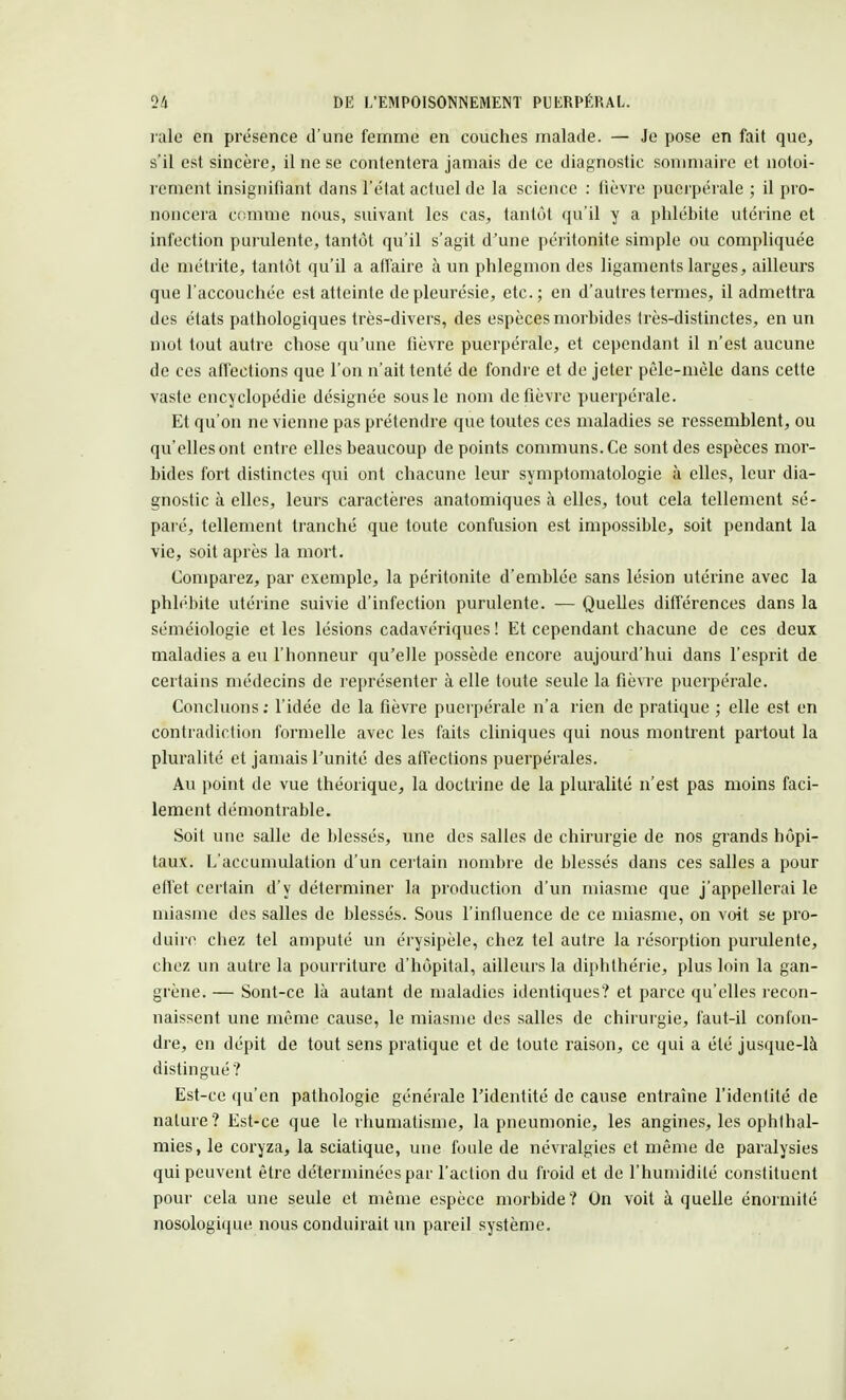 raie en présence d'une femme en couches malade. — Je pose en fait que, s'il est sincère, il ne se contentera jamais de ce diagnostic sommaire et notoi- rement insignifiant dans l'état actuel de la science : lièvre puerpérale ; il pro- noncera comme nous, suivant les cas, tantôt qu'il y a phlébite utérine et infection purulente, tantôt qu'il s'agit d'une péritonite simple ou compliquée de métrite, tantôt qu'il a affaire à un phlegmon des ligaments larges, ailleurs que l'accouchée est atteinte de pleurésie, etc.; en d'autres termes, il admettra des états pathologiques très-divers, des espèces morbides très-distinctes, en un mot tout autre chose qu'une fièvre puerpérale, et cependant il n'est aucune de ces affections que l'on n'ait tenté de fondre et de jeter pèle-mèle dans cette vaste encyclopédie désignée sous le nom de fièvre puerpérale. Et qu'on ne vienne pas prétendre que toutes ces maladies se ressemblent, ou qu'elles ont entre elles beaucoup de points communs. Ce sont des espèces mor- bides fort distinctes qui ont chacune leur symptomatologie à elles, leur dia- gnostic à elles, leurs caractères anatomiques à elles, tout cela tellement sé- paré, tellement tranché que toute confusion est impossible, soit pendant la vie, soit après la mort. Comparez, par exemple, la péritonite d'emblée sans lésion utérine avec la phlébite utérine suivie d'infection purulente. — Quelles différences dans la séméiologie et les lésions cadavériques! Et cependant chacune de ces deux maladies a eu l'honneur qu'elle possède encore aujourd'hui dans l'esprit de certains médecins de représenter à elle toute seule la fièvre puerpérale. Concluons : l'idée de la fièvre puerpérale n'a rien de pratique ; elle est en contradiction formelle avec les faits cliniques qui nous montrent partout la pluralité et jamais l'unité des affections puerpérales. Au point de vue théorique, la doctrine de la pluralité n'est pas moins faci- lement démontrable. Soit une salle de blessés, une des salles de chirurgie de nos grands hôpi- taux. L'accumulation d'un certain nombre de blessés dans ces salles a pour effet certain d'y déterminer la production d'un miasme que j'appellerai le miasme des salles de blessés. Sous l'influence de ce miasme, on voit se pro- duire chez tel amputé un érysipèle, chez tel autre la résorption purulente, chez un autre la pourriture d'hôpital, ailleurs la diphthérie, plus loin la gan- grène. — Sont-ce là autant de maladies identiques? et parce qu'elles recon- naissent une même cause, le miasme des salles de chirurgie, faut-il confon- dre, en dépit de tout sens pratique et de toute raison, ce qui a été jusque-là distingué? Est-ce (m'en pathologie générale l'identité de cause entraîne l'identité de nature? Est-ce que le rhumatisme, la pneumonie, les angines, les ophthal- mies, le coryza, la sciatique, une foule de névralgies et même de paralysies qui peuvent être déterminées par l'action du froid et de l'humidité constituent pour cela une seule et même espèce morbide? On voit à quelle énorniité nosologique nous conduirait un pareil système.