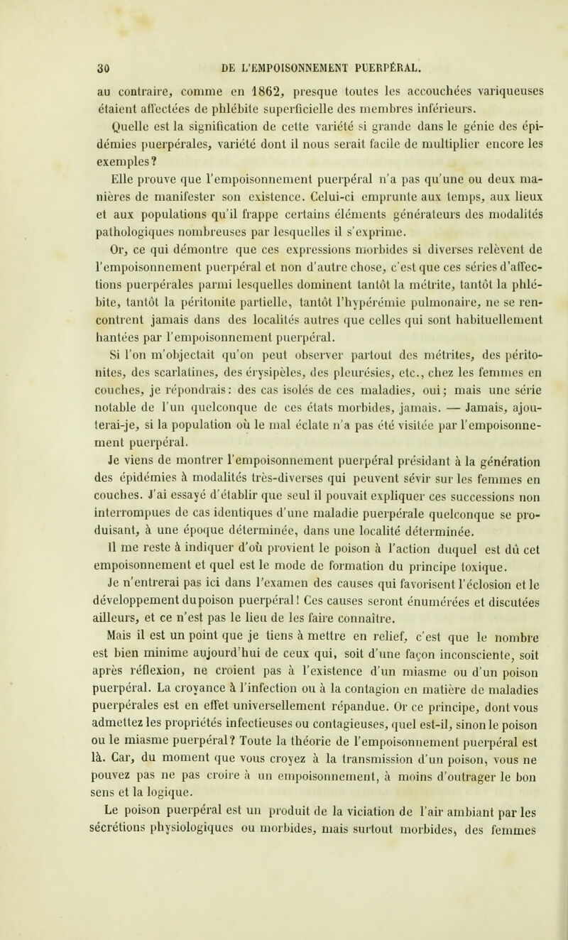 au contraire, comme en 1862, presque toutes les accouchées variqueuses étaient affectées de phlébite superficielle des membres inférieurs. Quelle est la signification de cette variété si grande dans le génie des épi- démies puerpérales, variété dont il nous serait facile de multiplier encore les exemples ? Elle prouve que l'empoisonnement puerpéral n'a pas qu'une ou deux ma- nières de manifester son existence. Celui-ci emprunte aux temps, aux lieux et aux populations qu'il frappe certains éléments générateurs des modalités pathologiques nombreuses par lesquelles il s'exprime. Or, ce qui démontre que ces expressions morbides si diverses relèvent de l'empoisonnement puerpéral et non d'autre chose, c'est que ces séries d'affec- tions puerpérales parmi lesquelles dominent tantôt la mélrite, tantôt la phlé- bite, tantôt la péritonite partielle, tantôt l'hypérémie pulmonaire, ne se ren- contrent jamais dans des localités autres que celles qui sont habituellement hantées par l'empoisonnement puerpéral. Si l'on m'objectait qu'on peut observer partout des métrites, des périto- nites, des scarlatines, des érysipèles, des pleurésies, etc., chez les femmes en couches, je répondrais: des cas isolés de ces maladies, oui; mais une série notable de l'un quelconque de ces états morbides, jamais. — Jamais, ajou- terai-je, si la population où le mal éclate n'a pas été visitée par l'empoisonne- ment puerpéral. Je viens de montrer l'empoisonnement puerpéral présidant à la génération des épidémies à modalités très-diverses qui peuvent sévir sur les femmes en couches. J'ai essayé d'établir que seul il pouvait expliquer ces successions non interrompues de cas identiques d'une maladie puerpérale quelconque se pro- duisant, à une époque déterminée, dans une localité déterminée. Il me reste à indiquer d'où provient le poison à l'action duquel est dû cet empoisonnement et quel est le mode de formation du principe toxique. Je n'entrerai pas ici dans l'examen des causes qui favorisent l'éclosion et le développement du poison puerpéral! Ces causes seront énumérées et discutées ailleurs, et ce n'est pas le lieu de les faire connaître. Mais il est un point que je tiens à mettre en relief, c'est que le nombre est bien minime aujourd'hui de ceux qui, soit d'une façon inconsciente, soit après réflexion, ne croient pas à l'existence d'un miasme ou d'un poison puerpéral. La croyance à l'infection ou à la contagion en matière de maladies puerpérales est en effet universellement répandue. Or ce principe, dont vous admettez les propriétés infectieuses ou contagieuses, quel est-il, sinon le poison ou le miasme puerpéral? Toute la théorie de l'empoisonnement puerpéral est là. Car, du moment que vous croyez à la transmission d'un poison, vous ne pouvez pas ne pas croire à un empoisonnement, à moins d'outrager le bon sens et la logique. Le poison puerpéral est un produit de la viciation de l'air ambiant par les sécrétions physiologiques ou morbides, mais surtout morbides, des femmes