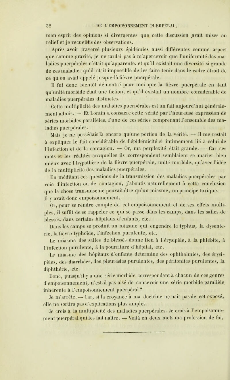 mon esprit des opinions si divergentes que cette discussion avait mises en relief et je recueillis des observations. Après avoir traversé plusieurs épidémies aussi différentes comme aspect que comme gravité, je ne tardai pas à m'apercevoir que l'uniformité des ma- ladies puerpérales n'était qu'apparente, et qu'il existait une diversité si grande de ces maladies qu'il était impossible de les faire tenir dans le cadre étroit de ce qu'on avait appelé jusque-là fièvre puerpérale. Il fut donc bientôt démontré pour moi que la fièvre puerpérale en tant qu'unité morbide était une fiction, et qu'il existait un nombre considérable de maladies puerpérales distinctes. Cette multiplicité des maladies puerpérales est un fait aujourd'hui générale- ment admis. — Et Lorain a consacré cette vérité par l'heureuse expression de séries morbides parallèles, l'une de ces séries comprenant l'ensemble des ma- ladies puerpérales. Mais je ne possédais là encore qu'une portion de la vérité. — 11 me restait à expliquer le fait considérable de l'épidémicité si intimement lié à celui de l'infection et de la contagion. — Or, ma perplexité était grande. — Car ces mots et les réalités auxquelles ils correspondent semblaient se marier bien mieux avec l'bypothèse de la fièvre puerpérale, unité morbide, qu'avec l'idée de la multiplicité des maladies puerpérales. En méditant ces questions de la transmission des maladies puerpérales par voie d'infection ou de contagion, j'aboutis naturellement à cette conclusion que la chose transmise ne pouvait être qu'un miasme, un principe toxique. — Il y avait donc empoisonnement. Or, pour se rendre compte de cet empoisonnement et de ses effets multi- ples, il suffit de se rappeler ce qui se passe dans les camps, dans les salles de blessés, dans certains hôpitaux d'enfants, etc. Dans les camps se produit un miasme qui engendre le typhus, la dysente- rie, la fièvre typhoïde, l'infection purulente, etc. Le miasme des salles de blessés donne lieu à l'érysipèle, à la phlébite, à l'infection purulente, à la pourriture d'hôpital, etc. Le miasme des hôpitaux d'enfants détermine des ophtbalmies, des érysi- pèles, des diarrhées, des pleurésies purulentes, des péritonites purulentes, la diphthérie, etc. Donc, puisqu'il y a une série morbide correspondant à chacun de ces genres d'empoisonnement, n'est-il pas aisé de concevoir une série morbide parallèle inhérente à l'empoisonnement puerpéral? Je m'arrête. — Car, si la croyance à ma doctrine ne naît pas de cet exposé, elle ne sortira pas d'explications plus amples. Je crois à la multiplicité des maladies puerpérales. Je crois à l'empoisonne- ment puerpéral qui les fait naître. — Voilà en deux mots ma profession de foi.